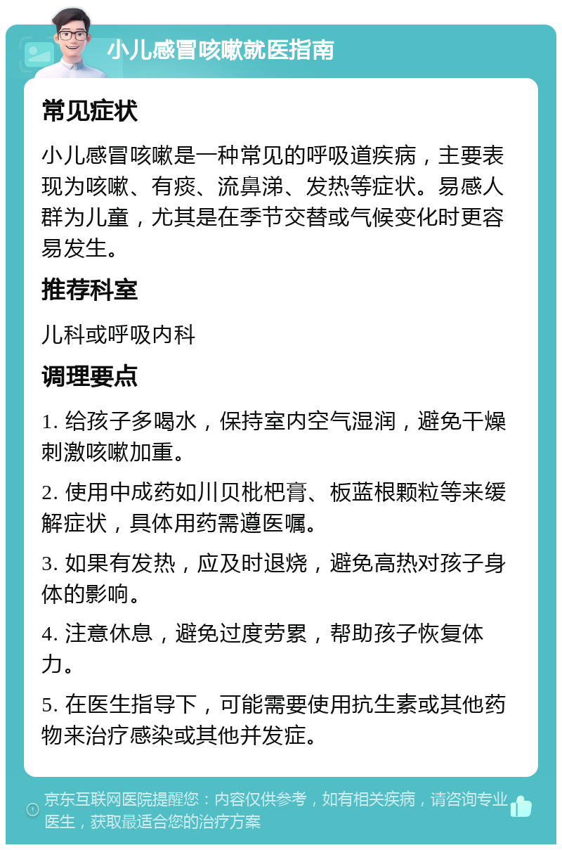 小儿感冒咳嗽就医指南 常见症状 小儿感冒咳嗽是一种常见的呼吸道疾病，主要表现为咳嗽、有痰、流鼻涕、发热等症状。易感人群为儿童，尤其是在季节交替或气候变化时更容易发生。 推荐科室 儿科或呼吸内科 调理要点 1. 给孩子多喝水，保持室内空气湿润，避免干燥刺激咳嗽加重。 2. 使用中成药如川贝枇杷膏、板蓝根颗粒等来缓解症状，具体用药需遵医嘱。 3. 如果有发热，应及时退烧，避免高热对孩子身体的影响。 4. 注意休息，避免过度劳累，帮助孩子恢复体力。 5. 在医生指导下，可能需要使用抗生素或其他药物来治疗感染或其他并发症。