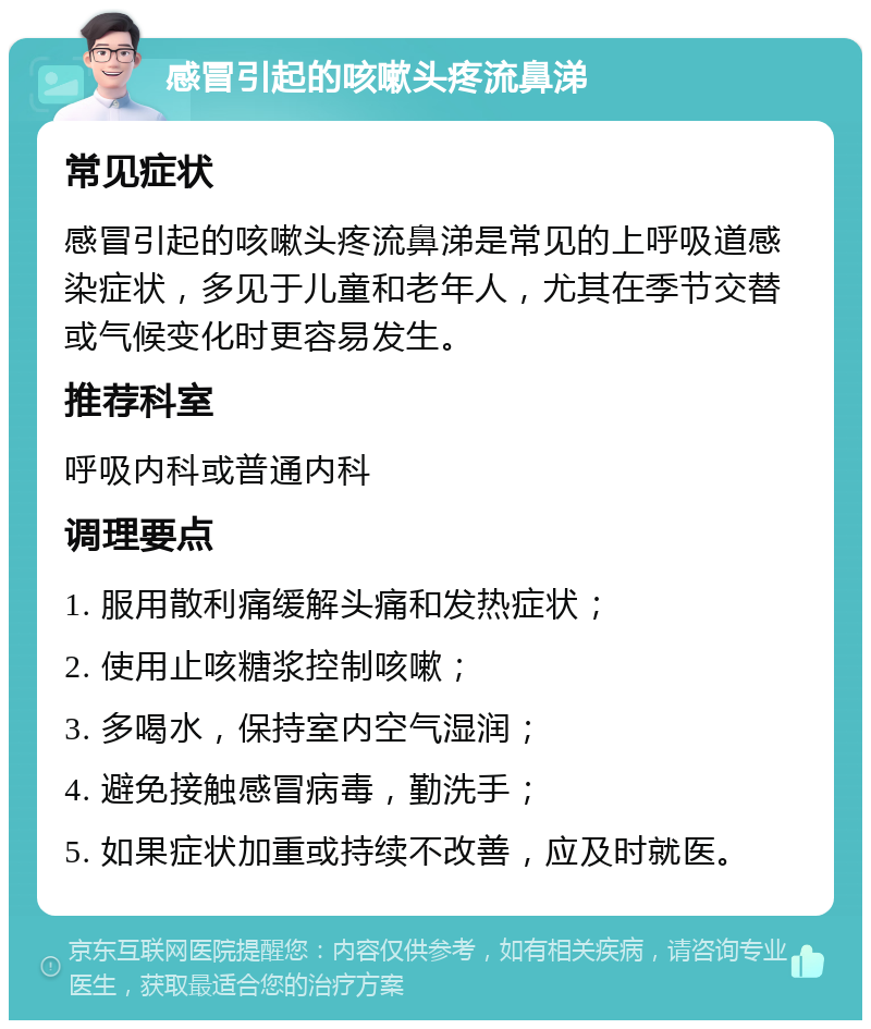 感冒引起的咳嗽头疼流鼻涕 常见症状 感冒引起的咳嗽头疼流鼻涕是常见的上呼吸道感染症状，多见于儿童和老年人，尤其在季节交替或气候变化时更容易发生。 推荐科室 呼吸内科或普通内科 调理要点 1. 服用散利痛缓解头痛和发热症状； 2. 使用止咳糖浆控制咳嗽； 3. 多喝水，保持室内空气湿润； 4. 避免接触感冒病毒，勤洗手； 5. 如果症状加重或持续不改善，应及时就医。