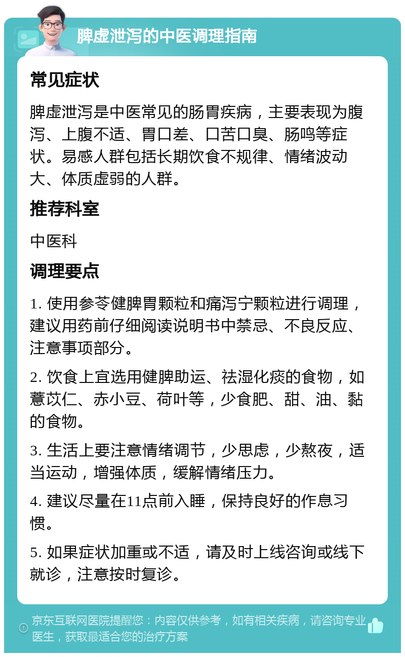 脾虚泄泻的中医调理指南 常见症状 脾虚泄泻是中医常见的肠胃疾病，主要表现为腹泻、上腹不适、胃口差、口苦口臭、肠鸣等症状。易感人群包括长期饮食不规律、情绪波动大、体质虚弱的人群。 推荐科室 中医科 调理要点 1. 使用参苓健脾胃颗粒和痛泻宁颗粒进行调理，建议用药前仔细阅读说明书中禁忌、不良反应、注意事项部分。 2. 饮食上宜选用健脾助运、祛湿化痰的食物，如薏苡仁、赤小豆、荷叶等，少食肥、甜、油、黏的食物。 3. 生活上要注意情绪调节，少思虑，少熬夜，适当运动，增强体质，缓解情绪压力。 4. 建议尽量在11点前入睡，保持良好的作息习惯。 5. 如果症状加重或不适，请及时上线咨询或线下就诊，注意按时复诊。