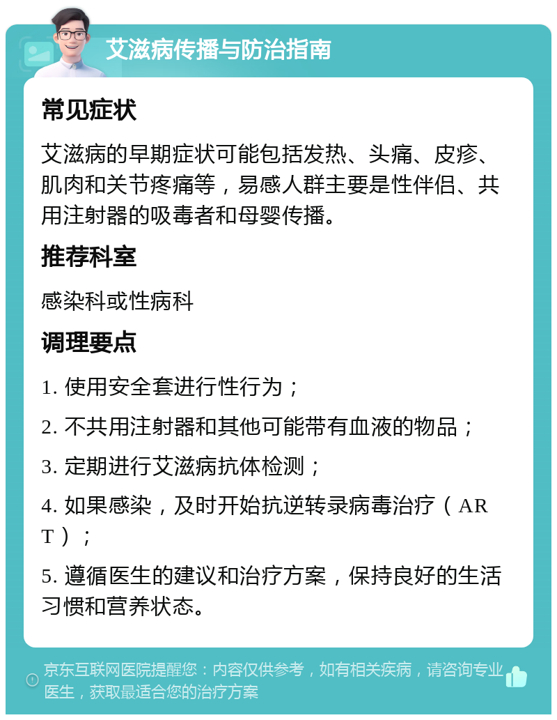 艾滋病传播与防治指南 常见症状 艾滋病的早期症状可能包括发热、头痛、皮疹、肌肉和关节疼痛等，易感人群主要是性伴侣、共用注射器的吸毒者和母婴传播。 推荐科室 感染科或性病科 调理要点 1. 使用安全套进行性行为； 2. 不共用注射器和其他可能带有血液的物品； 3. 定期进行艾滋病抗体检测； 4. 如果感染，及时开始抗逆转录病毒治疗（ART）； 5. 遵循医生的建议和治疗方案，保持良好的生活习惯和营养状态。