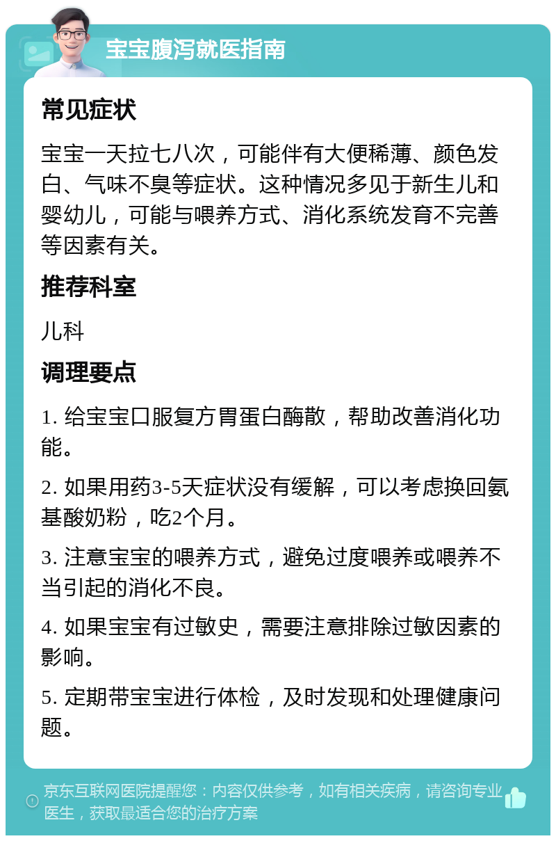 宝宝腹泻就医指南 常见症状 宝宝一天拉七八次，可能伴有大便稀薄、颜色发白、气味不臭等症状。这种情况多见于新生儿和婴幼儿，可能与喂养方式、消化系统发育不完善等因素有关。 推荐科室 儿科 调理要点 1. 给宝宝口服复方胃蛋白酶散，帮助改善消化功能。 2. 如果用药3-5天症状没有缓解，可以考虑换回氨基酸奶粉，吃2个月。 3. 注意宝宝的喂养方式，避免过度喂养或喂养不当引起的消化不良。 4. 如果宝宝有过敏史，需要注意排除过敏因素的影响。 5. 定期带宝宝进行体检，及时发现和处理健康问题。