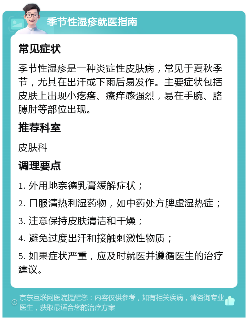 季节性湿疹就医指南 常见症状 季节性湿疹是一种炎症性皮肤病，常见于夏秋季节，尤其在出汗或下雨后易发作。主要症状包括皮肤上出现小疙瘩、瘙痒感强烈，易在手腕、胳膊肘等部位出现。 推荐科室 皮肤科 调理要点 1. 外用地奈德乳膏缓解症状； 2. 口服清热利湿药物，如中药处方脾虚湿热症； 3. 注意保持皮肤清洁和干燥； 4. 避免过度出汗和接触刺激性物质； 5. 如果症状严重，应及时就医并遵循医生的治疗建议。