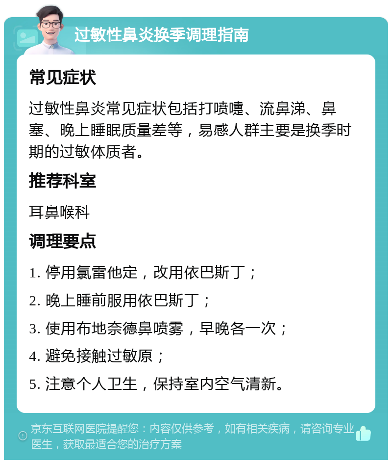 过敏性鼻炎换季调理指南 常见症状 过敏性鼻炎常见症状包括打喷嚏、流鼻涕、鼻塞、晚上睡眠质量差等，易感人群主要是换季时期的过敏体质者。 推荐科室 耳鼻喉科 调理要点 1. 停用氯雷他定，改用依巴斯丁； 2. 晚上睡前服用依巴斯丁； 3. 使用布地奈德鼻喷雾，早晚各一次； 4. 避免接触过敏原； 5. 注意个人卫生，保持室内空气清新。