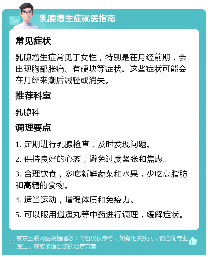 乳腺增生症就医指南 常见症状 乳腺增生症常见于女性，特别是在月经前期，会出现胸部胀痛、有硬块等症状。这些症状可能会在月经来潮后减轻或消失。 推荐科室 乳腺科 调理要点 1. 定期进行乳腺检查，及时发现问题。 2. 保持良好的心态，避免过度紧张和焦虑。 3. 合理饮食，多吃新鲜蔬菜和水果，少吃高脂肪和高糖的食物。 4. 适当运动，增强体质和免疫力。 5. 可以服用逍遥丸等中药进行调理，缓解症状。