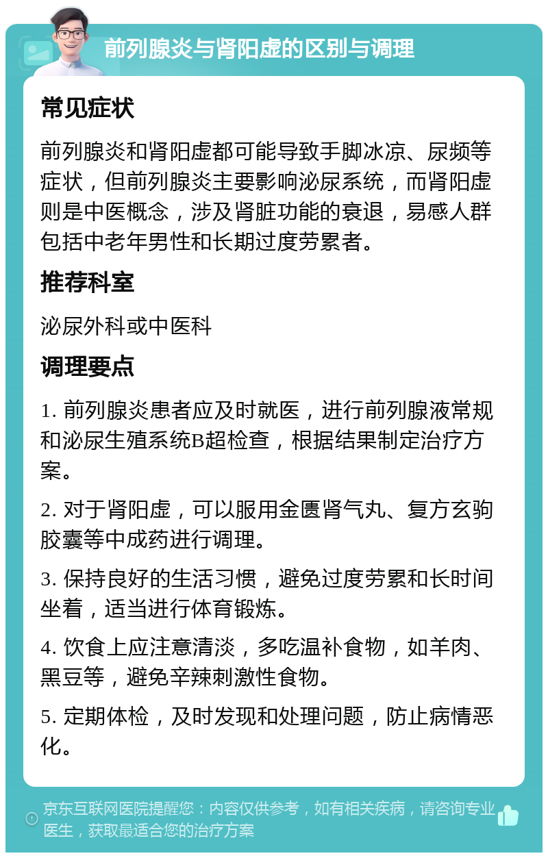 前列腺炎与肾阳虚的区别与调理 常见症状 前列腺炎和肾阳虚都可能导致手脚冰凉、尿频等症状，但前列腺炎主要影响泌尿系统，而肾阳虚则是中医概念，涉及肾脏功能的衰退，易感人群包括中老年男性和长期过度劳累者。 推荐科室 泌尿外科或中医科 调理要点 1. 前列腺炎患者应及时就医，进行前列腺液常规和泌尿生殖系统B超检查，根据结果制定治疗方案。 2. 对于肾阳虚，可以服用金匮肾气丸、复方玄驹胶囊等中成药进行调理。 3. 保持良好的生活习惯，避免过度劳累和长时间坐着，适当进行体育锻炼。 4. 饮食上应注意清淡，多吃温补食物，如羊肉、黑豆等，避免辛辣刺激性食物。 5. 定期体检，及时发现和处理问题，防止病情恶化。