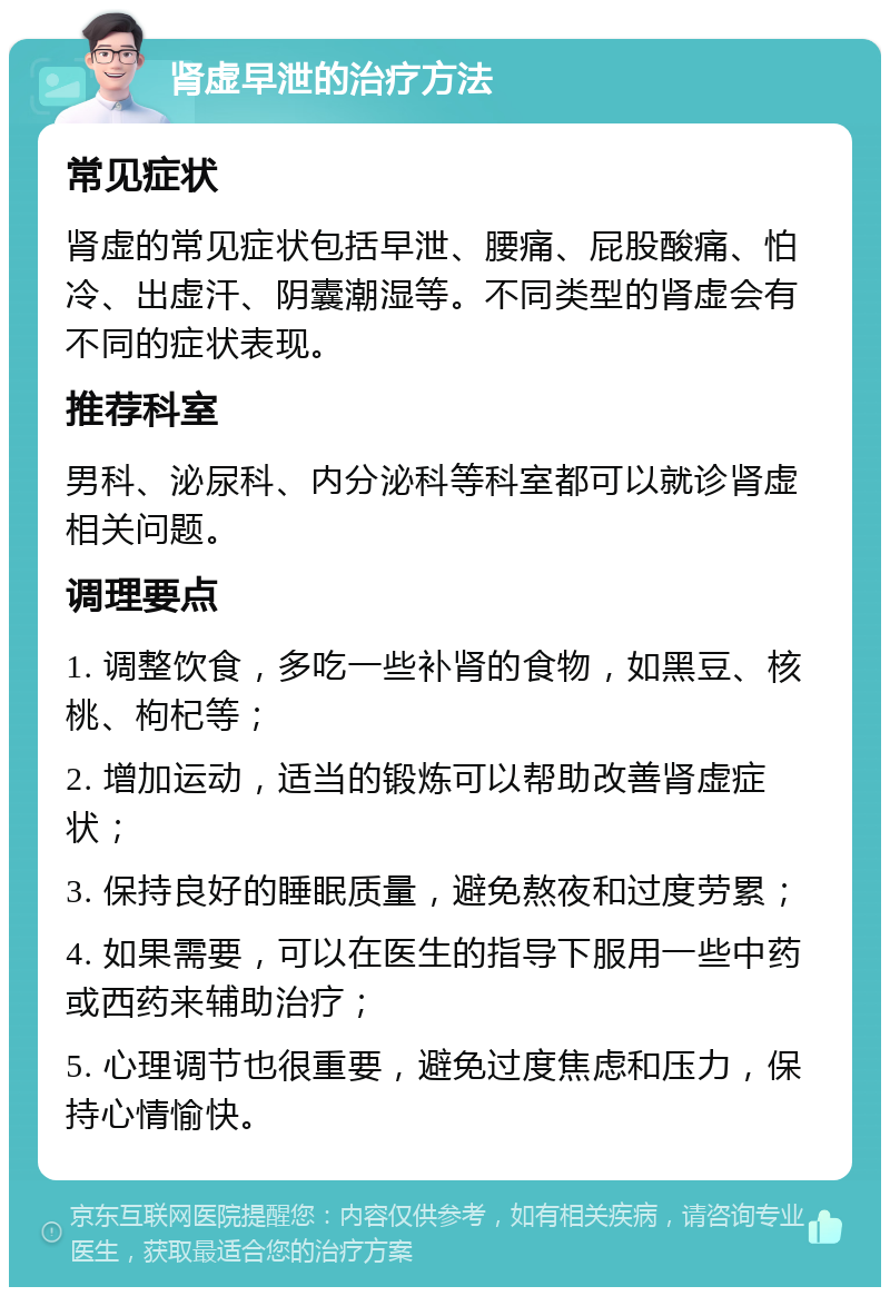 肾虚早泄的治疗方法 常见症状 肾虚的常见症状包括早泄、腰痛、屁股酸痛、怕冷、出虚汗、阴囊潮湿等。不同类型的肾虚会有不同的症状表现。 推荐科室 男科、泌尿科、内分泌科等科室都可以就诊肾虚相关问题。 调理要点 1. 调整饮食，多吃一些补肾的食物，如黑豆、核桃、枸杞等； 2. 增加运动，适当的锻炼可以帮助改善肾虚症状； 3. 保持良好的睡眠质量，避免熬夜和过度劳累； 4. 如果需要，可以在医生的指导下服用一些中药或西药来辅助治疗； 5. 心理调节也很重要，避免过度焦虑和压力，保持心情愉快。