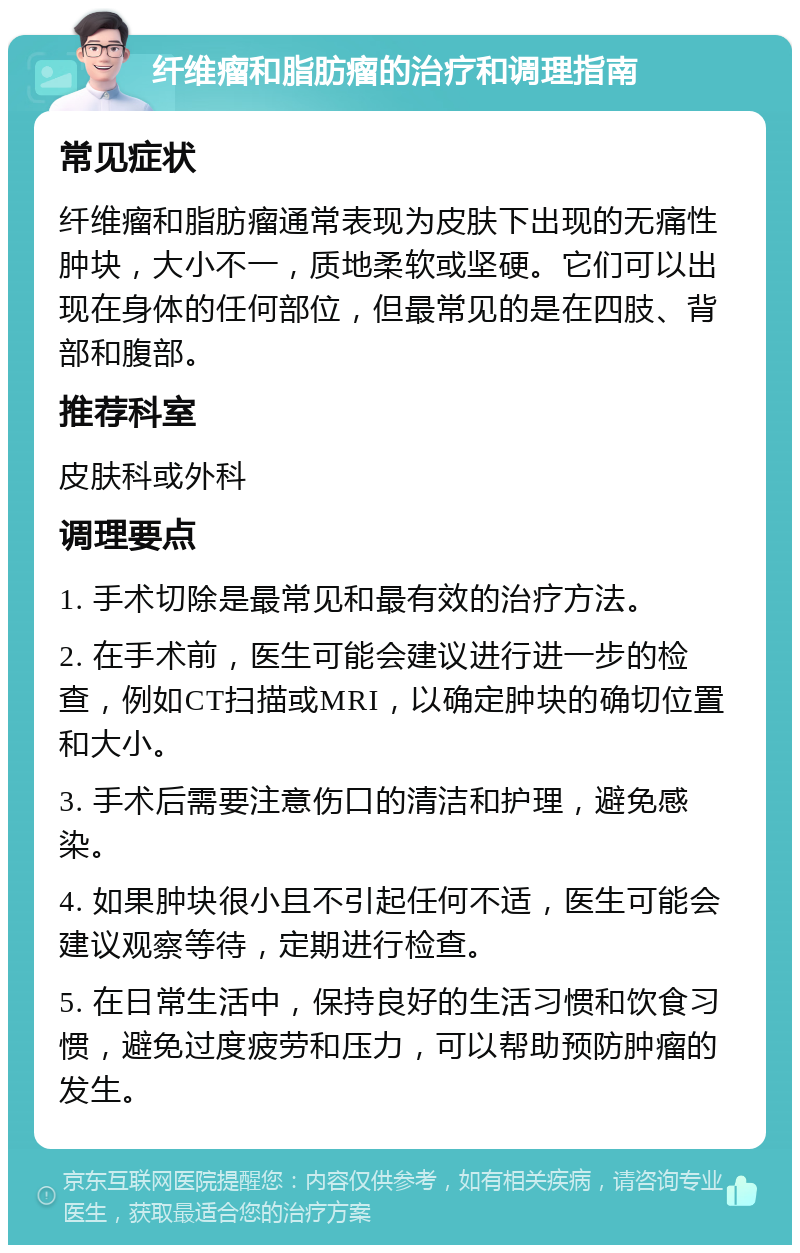 纤维瘤和脂肪瘤的治疗和调理指南 常见症状 纤维瘤和脂肪瘤通常表现为皮肤下出现的无痛性肿块，大小不一，质地柔软或坚硬。它们可以出现在身体的任何部位，但最常见的是在四肢、背部和腹部。 推荐科室 皮肤科或外科 调理要点 1. 手术切除是最常见和最有效的治疗方法。 2. 在手术前，医生可能会建议进行进一步的检查，例如CT扫描或MRI，以确定肿块的确切位置和大小。 3. 手术后需要注意伤口的清洁和护理，避免感染。 4. 如果肿块很小且不引起任何不适，医生可能会建议观察等待，定期进行检查。 5. 在日常生活中，保持良好的生活习惯和饮食习惯，避免过度疲劳和压力，可以帮助预防肿瘤的发生。