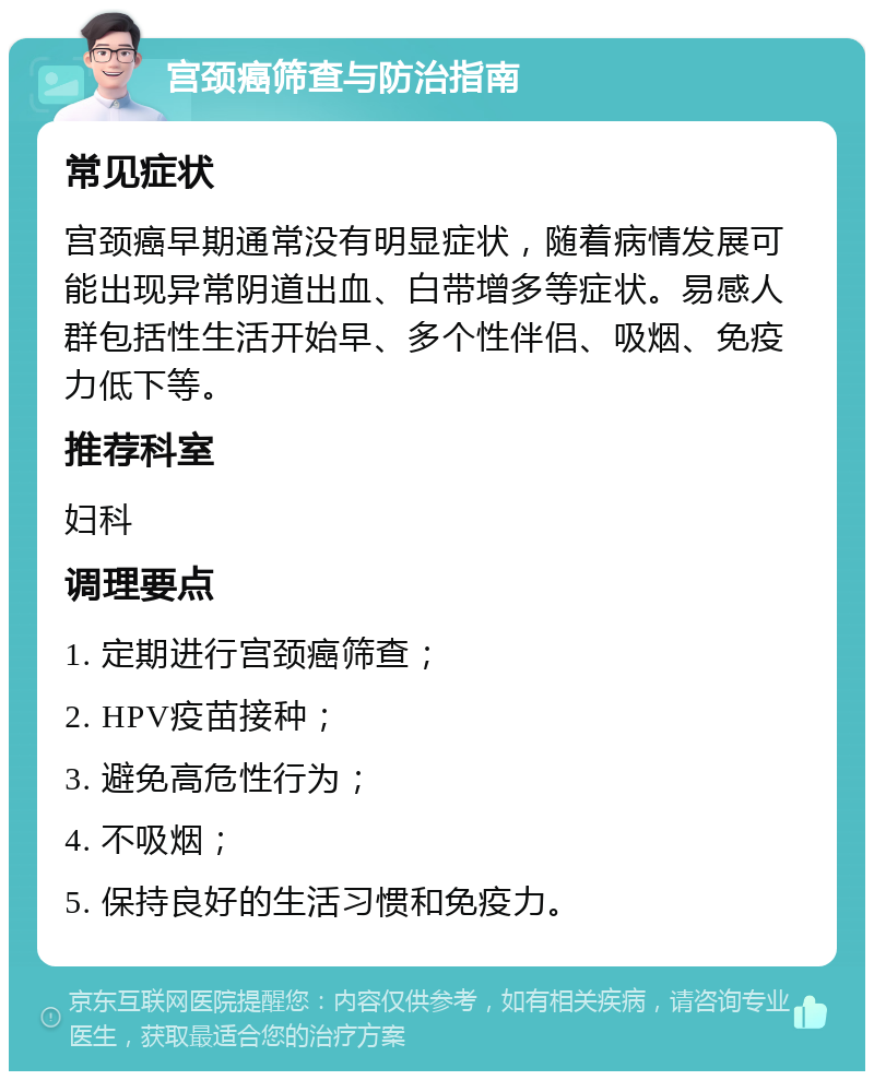 宫颈癌筛查与防治指南 常见症状 宫颈癌早期通常没有明显症状，随着病情发展可能出现异常阴道出血、白带增多等症状。易感人群包括性生活开始早、多个性伴侣、吸烟、免疫力低下等。 推荐科室 妇科 调理要点 1. 定期进行宫颈癌筛查； 2. HPV疫苗接种； 3. 避免高危性行为； 4. 不吸烟； 5. 保持良好的生活习惯和免疫力。