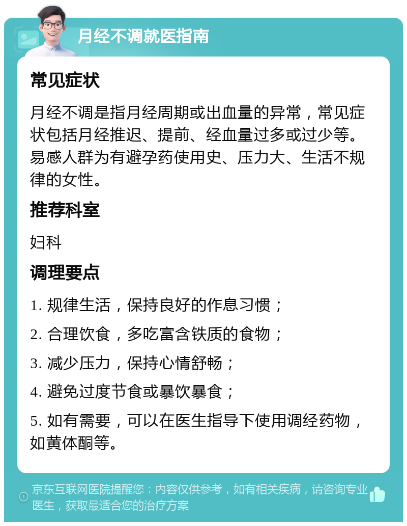 月经不调就医指南 常见症状 月经不调是指月经周期或出血量的异常，常见症状包括月经推迟、提前、经血量过多或过少等。易感人群为有避孕药使用史、压力大、生活不规律的女性。 推荐科室 妇科 调理要点 1. 规律生活，保持良好的作息习惯； 2. 合理饮食，多吃富含铁质的食物； 3. 减少压力，保持心情舒畅； 4. 避免过度节食或暴饮暴食； 5. 如有需要，可以在医生指导下使用调经药物，如黄体酮等。