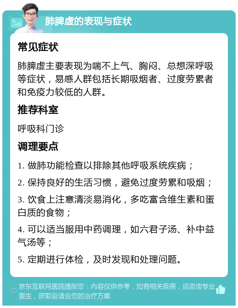 肺脾虚的表现与症状 常见症状 肺脾虚主要表现为喘不上气、胸闷、总想深呼吸等症状，易感人群包括长期吸烟者、过度劳累者和免疫力较低的人群。 推荐科室 呼吸科门诊 调理要点 1. 做肺功能检查以排除其他呼吸系统疾病； 2. 保持良好的生活习惯，避免过度劳累和吸烟； 3. 饮食上注意清淡易消化，多吃富含维生素和蛋白质的食物； 4. 可以适当服用中药调理，如六君子汤、补中益气汤等； 5. 定期进行体检，及时发现和处理问题。