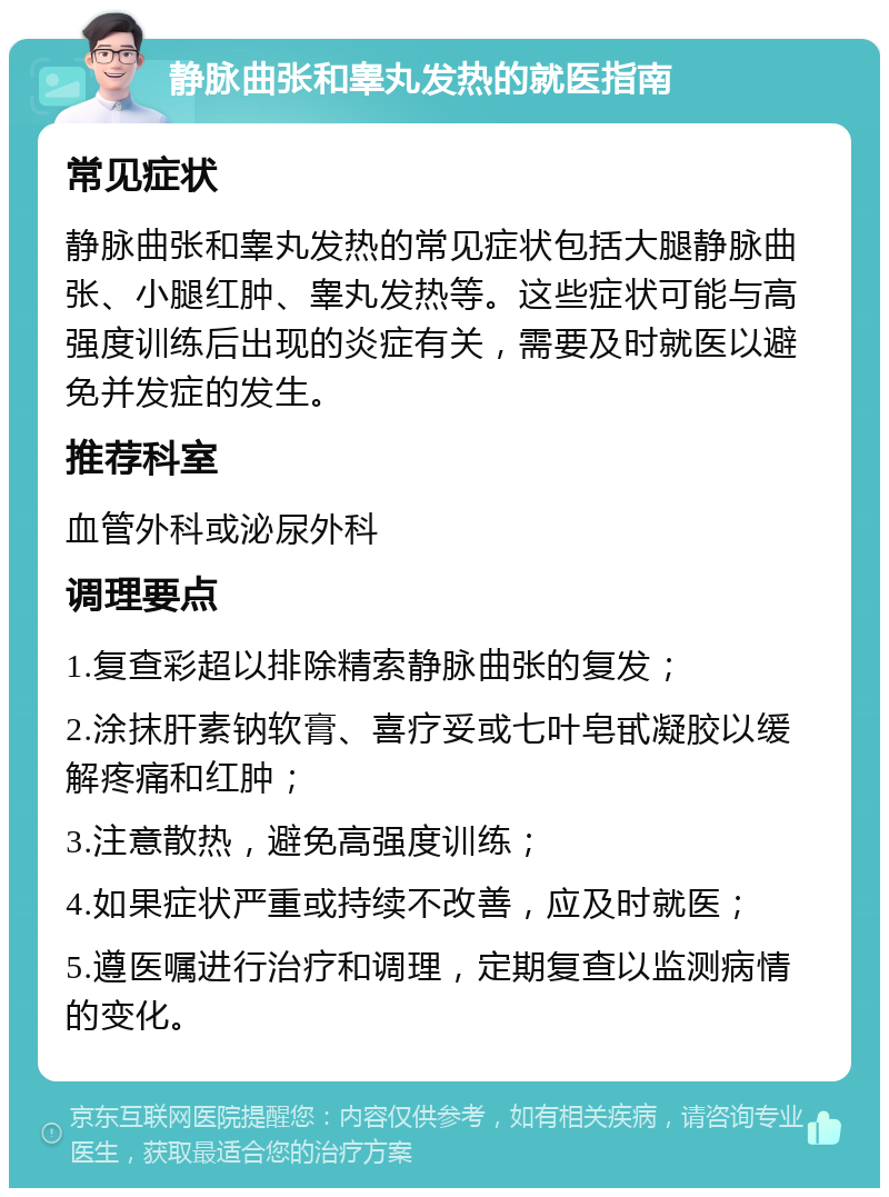 静脉曲张和睾丸发热的就医指南 常见症状 静脉曲张和睾丸发热的常见症状包括大腿静脉曲张、小腿红肿、睾丸发热等。这些症状可能与高强度训练后出现的炎症有关，需要及时就医以避免并发症的发生。 推荐科室 血管外科或泌尿外科 调理要点 1.复查彩超以排除精索静脉曲张的复发； 2.涂抹肝素钠软膏、喜疗妥或七叶皂甙凝胶以缓解疼痛和红肿； 3.注意散热，避免高强度训练； 4.如果症状严重或持续不改善，应及时就医； 5.遵医嘱进行治疗和调理，定期复查以监测病情的变化。