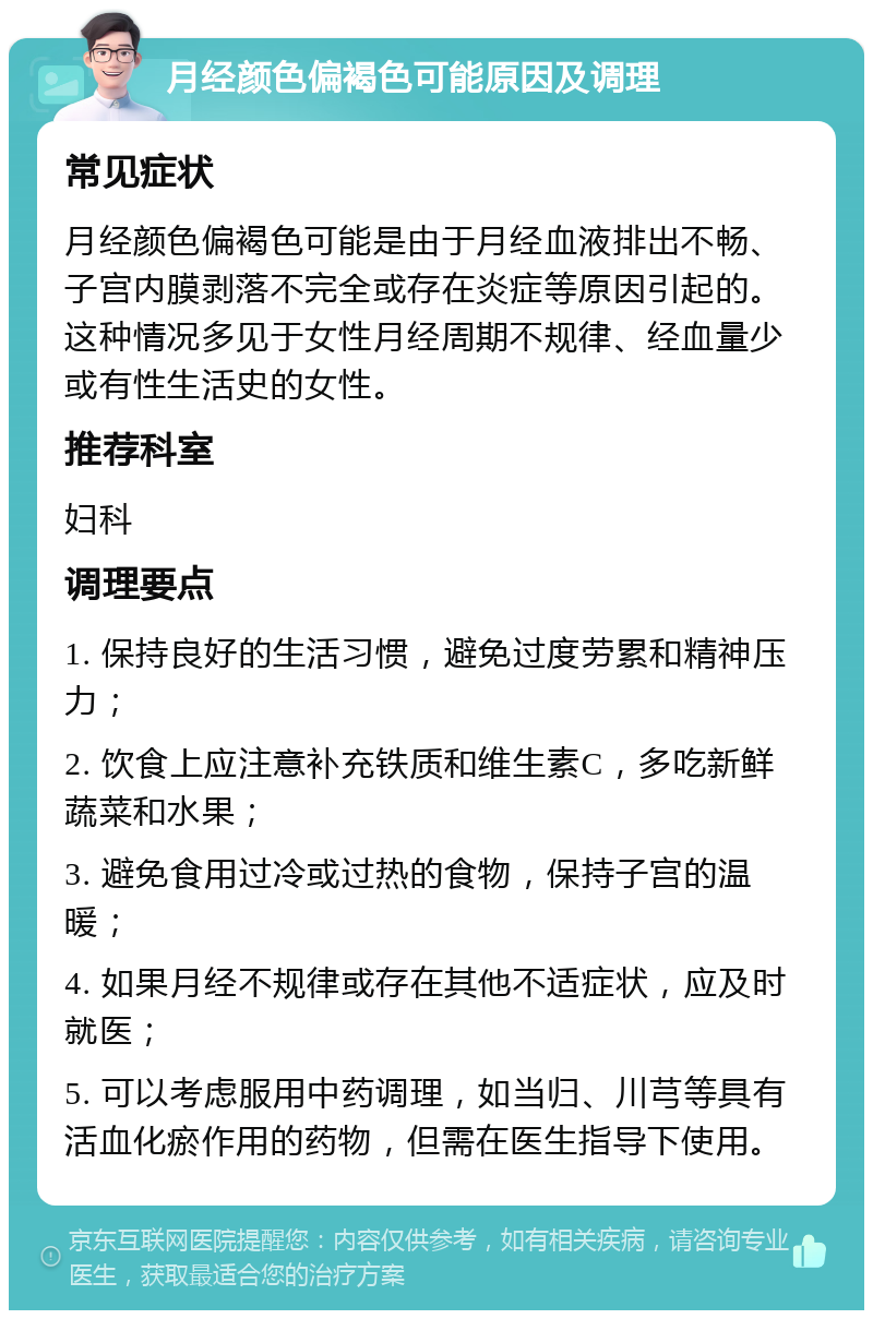 月经颜色偏褐色可能原因及调理 常见症状 月经颜色偏褐色可能是由于月经血液排出不畅、子宫内膜剥落不完全或存在炎症等原因引起的。这种情况多见于女性月经周期不规律、经血量少或有性生活史的女性。 推荐科室 妇科 调理要点 1. 保持良好的生活习惯，避免过度劳累和精神压力； 2. 饮食上应注意补充铁质和维生素C，多吃新鲜蔬菜和水果； 3. 避免食用过冷或过热的食物，保持子宫的温暖； 4. 如果月经不规律或存在其他不适症状，应及时就医； 5. 可以考虑服用中药调理，如当归、川芎等具有活血化瘀作用的药物，但需在医生指导下使用。