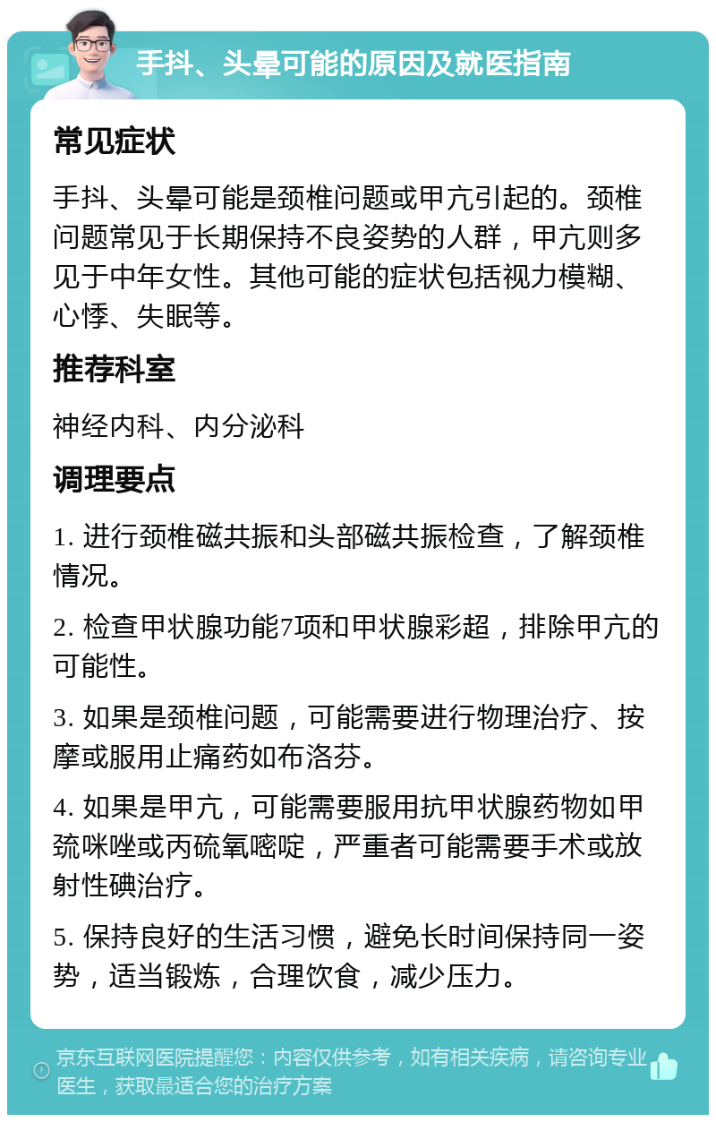 手抖、头晕可能的原因及就医指南 常见症状 手抖、头晕可能是颈椎问题或甲亢引起的。颈椎问题常见于长期保持不良姿势的人群，甲亢则多见于中年女性。其他可能的症状包括视力模糊、心悸、失眠等。 推荐科室 神经内科、内分泌科 调理要点 1. 进行颈椎磁共振和头部磁共振检查，了解颈椎情况。 2. 检查甲状腺功能7项和甲状腺彩超，排除甲亢的可能性。 3. 如果是颈椎问题，可能需要进行物理治疗、按摩或服用止痛药如布洛芬。 4. 如果是甲亢，可能需要服用抗甲状腺药物如甲巯咪唑或丙硫氧嘧啶，严重者可能需要手术或放射性碘治疗。 5. 保持良好的生活习惯，避免长时间保持同一姿势，适当锻炼，合理饮食，减少压力。