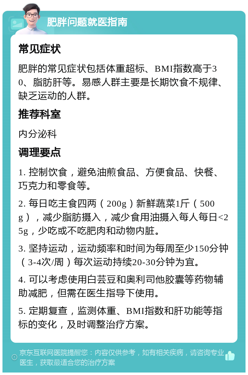 肥胖问题就医指南 常见症状 肥胖的常见症状包括体重超标、BMI指数高于30、脂肪肝等。易感人群主要是长期饮食不规律、缺乏运动的人群。 推荐科室 内分泌科 调理要点 1. 控制饮食，避免油煎食品、方便食品、快餐、巧克力和零食等。 2. 每日吃主食四两（200g）新鲜蔬菜1斤（500g），减少脂肪摄入，减少食用油摄入每人每日<25g，少吃或不吃肥肉和动物内脏。 3. 坚持运动，运动频率和时间为每周至少150分钟（3-4次/周）每次运动持续20-30分钟为宜。 4. 可以考虑使用白芸豆和奥利司他胶囊等药物辅助减肥，但需在医生指导下使用。 5. 定期复查，监测体重、BMI指数和肝功能等指标的变化，及时调整治疗方案。