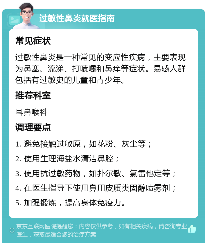 过敏性鼻炎就医指南 常见症状 过敏性鼻炎是一种常见的变应性疾病，主要表现为鼻塞、流涕、打喷嚏和鼻痒等症状。易感人群包括有过敏史的儿童和青少年。 推荐科室 耳鼻喉科 调理要点 1. 避免接触过敏原，如花粉、灰尘等； 2. 使用生理海盐水清洁鼻腔； 3. 使用抗过敏药物，如扑尔敏、氯雷他定等； 4. 在医生指导下使用鼻用皮质类固醇喷雾剂； 5. 加强锻炼，提高身体免疫力。