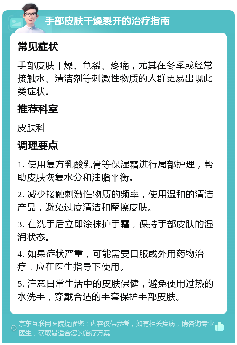 手部皮肤干燥裂开的治疗指南 常见症状 手部皮肤干燥、龟裂、疼痛，尤其在冬季或经常接触水、清洁剂等刺激性物质的人群更易出现此类症状。 推荐科室 皮肤科 调理要点 1. 使用复方乳酸乳膏等保湿霜进行局部护理，帮助皮肤恢复水分和油脂平衡。 2. 减少接触刺激性物质的频率，使用温和的清洁产品，避免过度清洁和摩擦皮肤。 3. 在洗手后立即涂抹护手霜，保持手部皮肤的湿润状态。 4. 如果症状严重，可能需要口服或外用药物治疗，应在医生指导下使用。 5. 注意日常生活中的皮肤保健，避免使用过热的水洗手，穿戴合适的手套保护手部皮肤。