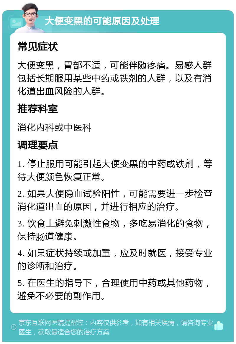 大便变黑的可能原因及处理 常见症状 大便变黑，胃部不适，可能伴随疼痛。易感人群包括长期服用某些中药或铁剂的人群，以及有消化道出血风险的人群。 推荐科室 消化内科或中医科 调理要点 1. 停止服用可能引起大便变黑的中药或铁剂，等待大便颜色恢复正常。 2. 如果大便隐血试验阳性，可能需要进一步检查消化道出血的原因，并进行相应的治疗。 3. 饮食上避免刺激性食物，多吃易消化的食物，保持肠道健康。 4. 如果症状持续或加重，应及时就医，接受专业的诊断和治疗。 5. 在医生的指导下，合理使用中药或其他药物，避免不必要的副作用。