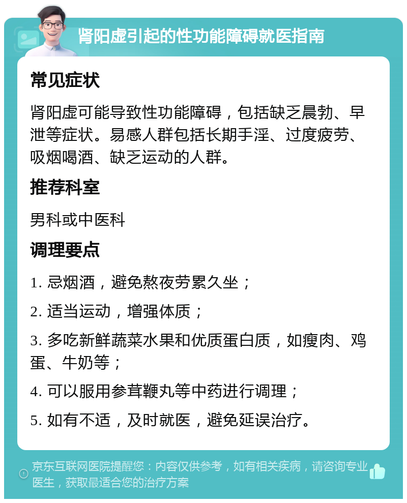 肾阳虚引起的性功能障碍就医指南 常见症状 肾阳虚可能导致性功能障碍，包括缺乏晨勃、早泄等症状。易感人群包括长期手淫、过度疲劳、吸烟喝酒、缺乏运动的人群。 推荐科室 男科或中医科 调理要点 1. 忌烟酒，避免熬夜劳累久坐； 2. 适当运动，增强体质； 3. 多吃新鲜蔬菜水果和优质蛋白质，如瘦肉、鸡蛋、牛奶等； 4. 可以服用参茸鞭丸等中药进行调理； 5. 如有不适，及时就医，避免延误治疗。