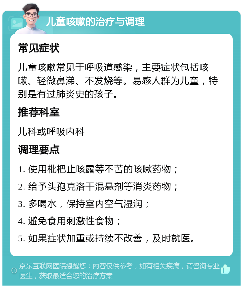 儿童咳嗽的治疗与调理 常见症状 儿童咳嗽常见于呼吸道感染，主要症状包括咳嗽、轻微鼻涕、不发烧等。易感人群为儿童，特别是有过肺炎史的孩子。 推荐科室 儿科或呼吸内科 调理要点 1. 使用枇杷止咳露等不苦的咳嗽药物； 2. 给予头孢克洛干混悬剂等消炎药物； 3. 多喝水，保持室内空气湿润； 4. 避免食用刺激性食物； 5. 如果症状加重或持续不改善，及时就医。