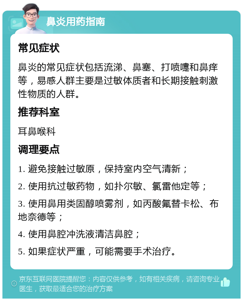 鼻炎用药指南 常见症状 鼻炎的常见症状包括流涕、鼻塞、打喷嚏和鼻痒等，易感人群主要是过敏体质者和长期接触刺激性物质的人群。 推荐科室 耳鼻喉科 调理要点 1. 避免接触过敏原，保持室内空气清新； 2. 使用抗过敏药物，如扑尔敏、氯雷他定等； 3. 使用鼻用类固醇喷雾剂，如丙酸氟替卡松、布地奈德等； 4. 使用鼻腔冲洗液清洁鼻腔； 5. 如果症状严重，可能需要手术治疗。