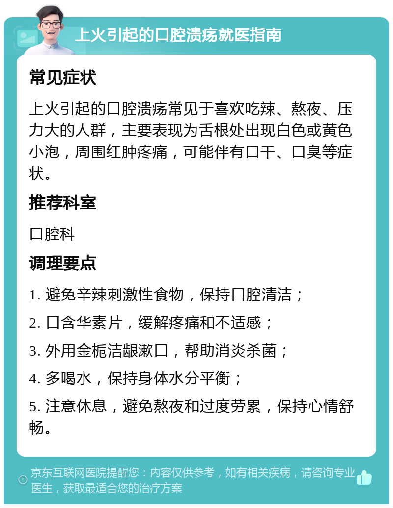 上火引起的口腔溃疡就医指南 常见症状 上火引起的口腔溃疡常见于喜欢吃辣、熬夜、压力大的人群，主要表现为舌根处出现白色或黄色小泡，周围红肿疼痛，可能伴有口干、口臭等症状。 推荐科室 口腔科 调理要点 1. 避免辛辣刺激性食物，保持口腔清洁； 2. 口含华素片，缓解疼痛和不适感； 3. 外用金栀洁龈漱口，帮助消炎杀菌； 4. 多喝水，保持身体水分平衡； 5. 注意休息，避免熬夜和过度劳累，保持心情舒畅。