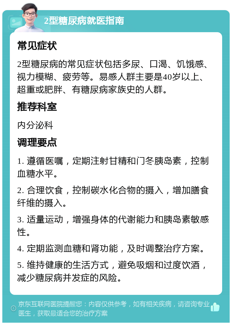 2型糖尿病就医指南 常见症状 2型糖尿病的常见症状包括多尿、口渴、饥饿感、视力模糊、疲劳等。易感人群主要是40岁以上、超重或肥胖、有糖尿病家族史的人群。 推荐科室 内分泌科 调理要点 1. 遵循医嘱，定期注射甘精和门冬胰岛素，控制血糖水平。 2. 合理饮食，控制碳水化合物的摄入，增加膳食纤维的摄入。 3. 适量运动，增强身体的代谢能力和胰岛素敏感性。 4. 定期监测血糖和肾功能，及时调整治疗方案。 5. 维持健康的生活方式，避免吸烟和过度饮酒，减少糖尿病并发症的风险。