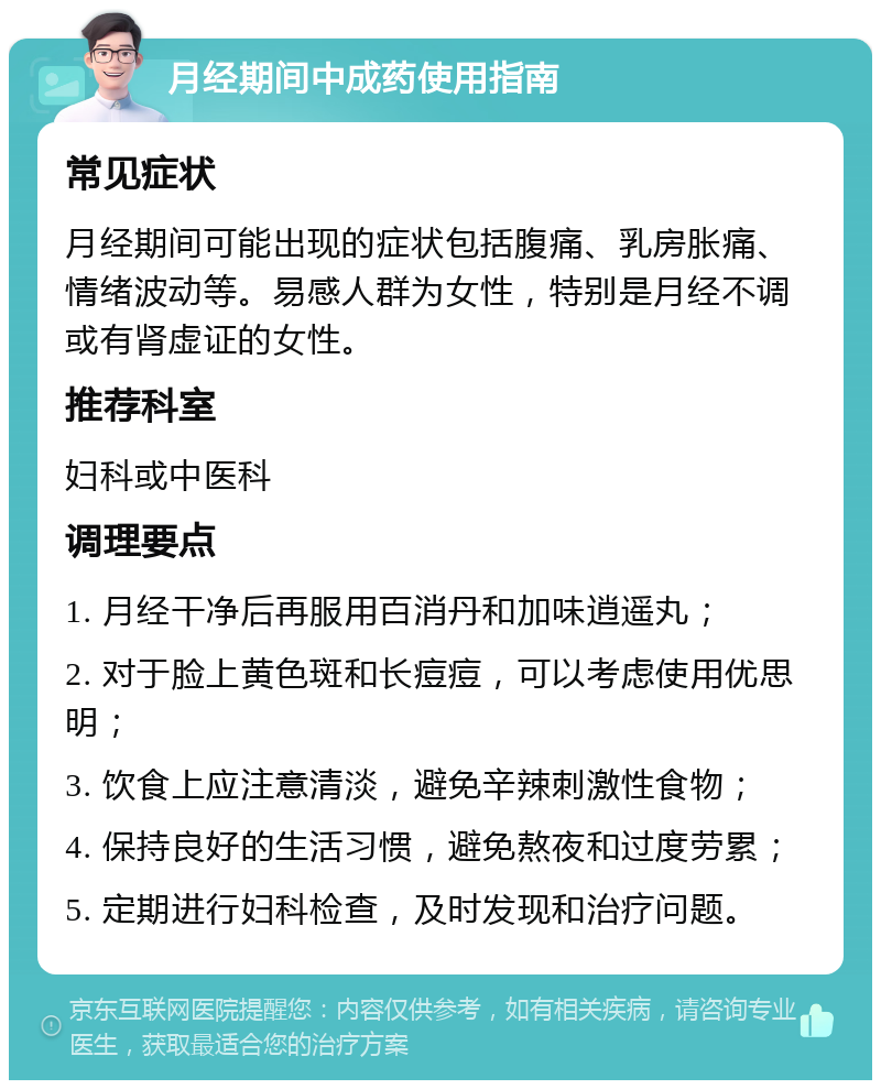 月经期间中成药使用指南 常见症状 月经期间可能出现的症状包括腹痛、乳房胀痛、情绪波动等。易感人群为女性，特别是月经不调或有肾虚证的女性。 推荐科室 妇科或中医科 调理要点 1. 月经干净后再服用百消丹和加味逍遥丸； 2. 对于脸上黄色斑和长痘痘，可以考虑使用优思明； 3. 饮食上应注意清淡，避免辛辣刺激性食物； 4. 保持良好的生活习惯，避免熬夜和过度劳累； 5. 定期进行妇科检查，及时发现和治疗问题。