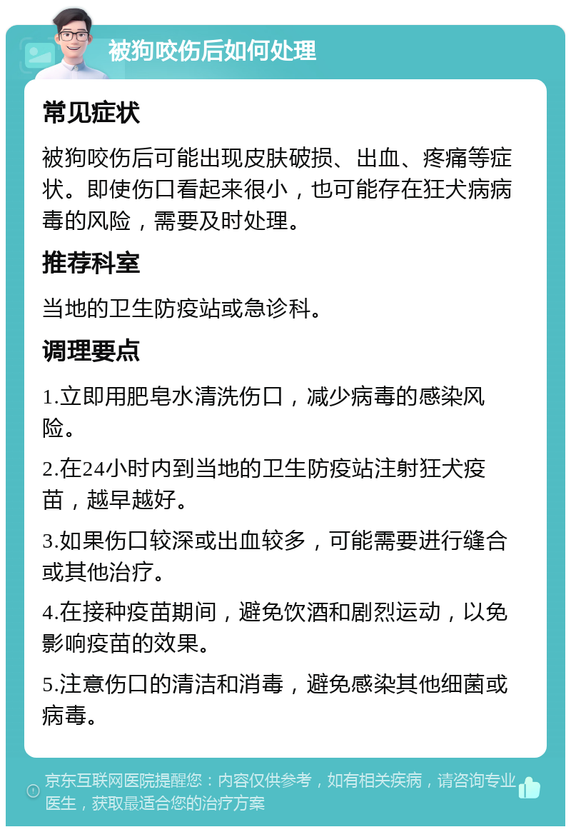 被狗咬伤后如何处理 常见症状 被狗咬伤后可能出现皮肤破损、出血、疼痛等症状。即使伤口看起来很小，也可能存在狂犬病病毒的风险，需要及时处理。 推荐科室 当地的卫生防疫站或急诊科。 调理要点 1.立即用肥皂水清洗伤口，减少病毒的感染风险。 2.在24小时内到当地的卫生防疫站注射狂犬疫苗，越早越好。 3.如果伤口较深或出血较多，可能需要进行缝合或其他治疗。 4.在接种疫苗期间，避免饮酒和剧烈运动，以免影响疫苗的效果。 5.注意伤口的清洁和消毒，避免感染其他细菌或病毒。