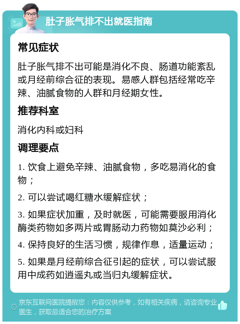 肚子胀气排不出就医指南 常见症状 肚子胀气排不出可能是消化不良、肠道功能紊乱或月经前综合征的表现。易感人群包括经常吃辛辣、油腻食物的人群和月经期女性。 推荐科室 消化内科或妇科 调理要点 1. 饮食上避免辛辣、油腻食物，多吃易消化的食物； 2. 可以尝试喝红糖水缓解症状； 3. 如果症状加重，及时就医，可能需要服用消化酶类药物如多两片或胃肠动力药物如莫沙必利； 4. 保持良好的生活习惯，规律作息，适量运动； 5. 如果是月经前综合征引起的症状，可以尝试服用中成药如逍遥丸或当归丸缓解症状。