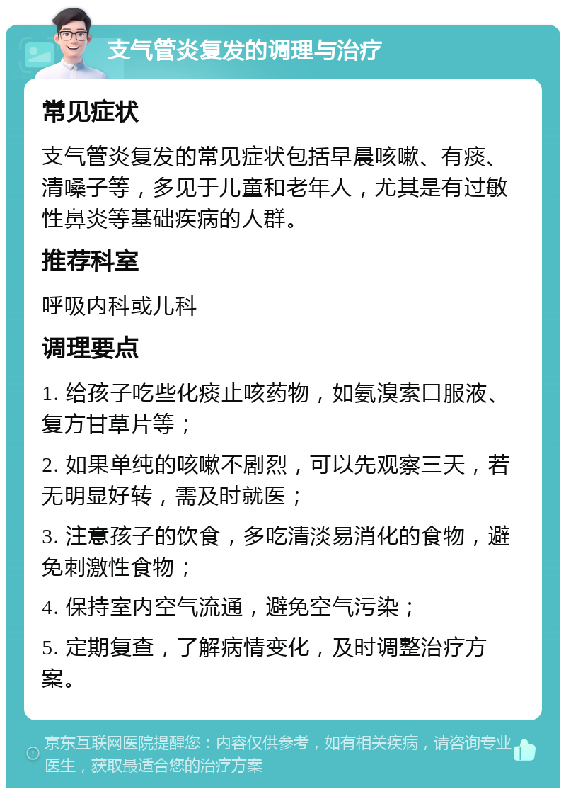 支气管炎复发的调理与治疗 常见症状 支气管炎复发的常见症状包括早晨咳嗽、有痰、清嗓子等，多见于儿童和老年人，尤其是有过敏性鼻炎等基础疾病的人群。 推荐科室 呼吸内科或儿科 调理要点 1. 给孩子吃些化痰止咳药物，如氨溴索口服液、复方甘草片等； 2. 如果单纯的咳嗽不剧烈，可以先观察三天，若无明显好转，需及时就医； 3. 注意孩子的饮食，多吃清淡易消化的食物，避免刺激性食物； 4. 保持室内空气流通，避免空气污染； 5. 定期复查，了解病情变化，及时调整治疗方案。