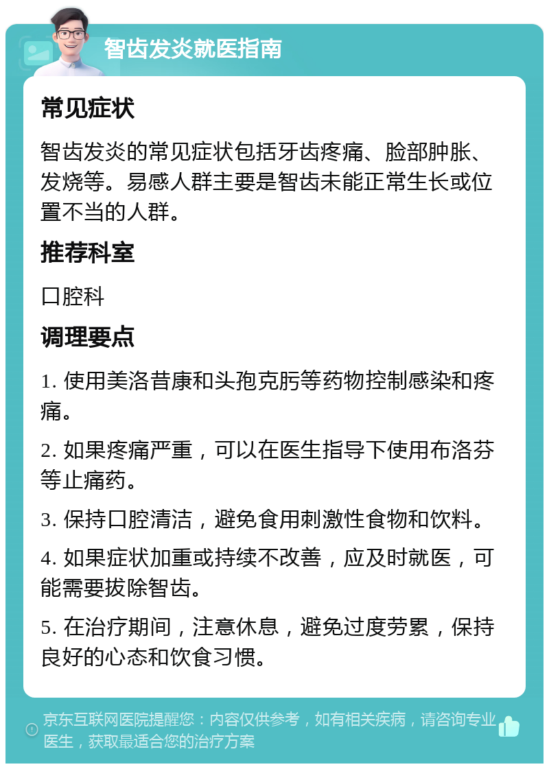 智齿发炎就医指南 常见症状 智齿发炎的常见症状包括牙齿疼痛、脸部肿胀、发烧等。易感人群主要是智齿未能正常生长或位置不当的人群。 推荐科室 口腔科 调理要点 1. 使用美洛昔康和头孢克肟等药物控制感染和疼痛。 2. 如果疼痛严重，可以在医生指导下使用布洛芬等止痛药。 3. 保持口腔清洁，避免食用刺激性食物和饮料。 4. 如果症状加重或持续不改善，应及时就医，可能需要拔除智齿。 5. 在治疗期间，注意休息，避免过度劳累，保持良好的心态和饮食习惯。