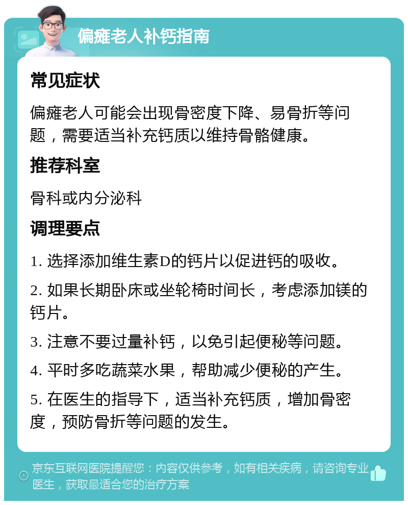 偏瘫老人补钙指南 常见症状 偏瘫老人可能会出现骨密度下降、易骨折等问题，需要适当补充钙质以维持骨骼健康。 推荐科室 骨科或内分泌科 调理要点 1. 选择添加维生素D的钙片以促进钙的吸收。 2. 如果长期卧床或坐轮椅时间长，考虑添加镁的钙片。 3. 注意不要过量补钙，以免引起便秘等问题。 4. 平时多吃蔬菜水果，帮助减少便秘的产生。 5. 在医生的指导下，适当补充钙质，增加骨密度，预防骨折等问题的发生。