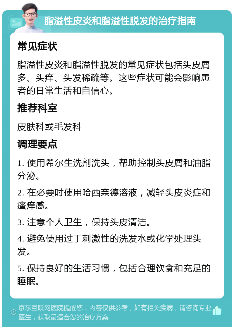 脂溢性皮炎和脂溢性脱发的治疗指南 常见症状 脂溢性皮炎和脂溢性脱发的常见症状包括头皮屑多、头痒、头发稀疏等。这些症状可能会影响患者的日常生活和自信心。 推荐科室 皮肤科或毛发科 调理要点 1. 使用希尔生洗剂洗头，帮助控制头皮屑和油脂分泌。 2. 在必要时使用哈西奈德溶液，减轻头皮炎症和瘙痒感。 3. 注意个人卫生，保持头皮清洁。 4. 避免使用过于刺激性的洗发水或化学处理头发。 5. 保持良好的生活习惯，包括合理饮食和充足的睡眠。