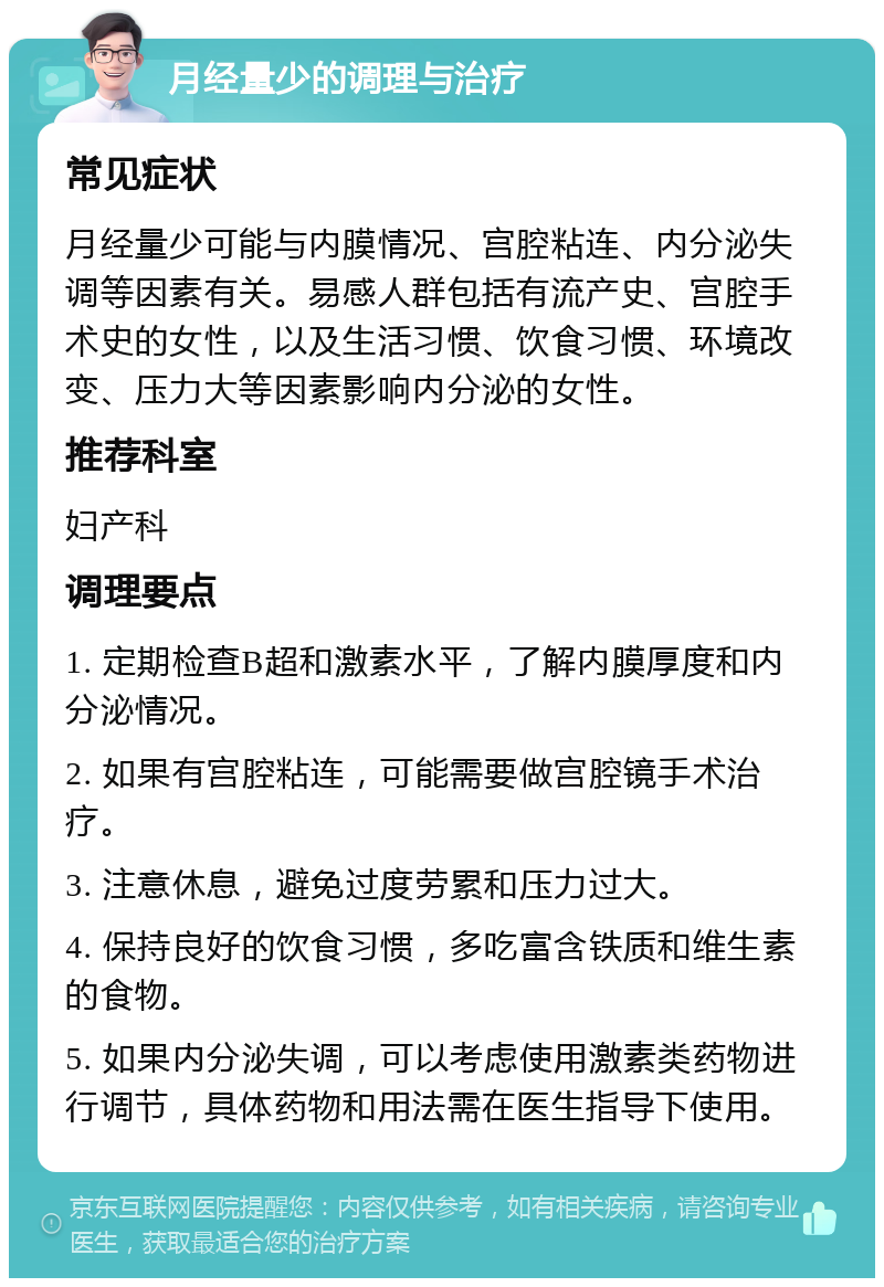 月经量少的调理与治疗 常见症状 月经量少可能与内膜情况、宫腔粘连、内分泌失调等因素有关。易感人群包括有流产史、宫腔手术史的女性，以及生活习惯、饮食习惯、环境改变、压力大等因素影响内分泌的女性。 推荐科室 妇产科 调理要点 1. 定期检查B超和激素水平，了解内膜厚度和内分泌情况。 2. 如果有宫腔粘连，可能需要做宫腔镜手术治疗。 3. 注意休息，避免过度劳累和压力过大。 4. 保持良好的饮食习惯，多吃富含铁质和维生素的食物。 5. 如果内分泌失调，可以考虑使用激素类药物进行调节，具体药物和用法需在医生指导下使用。