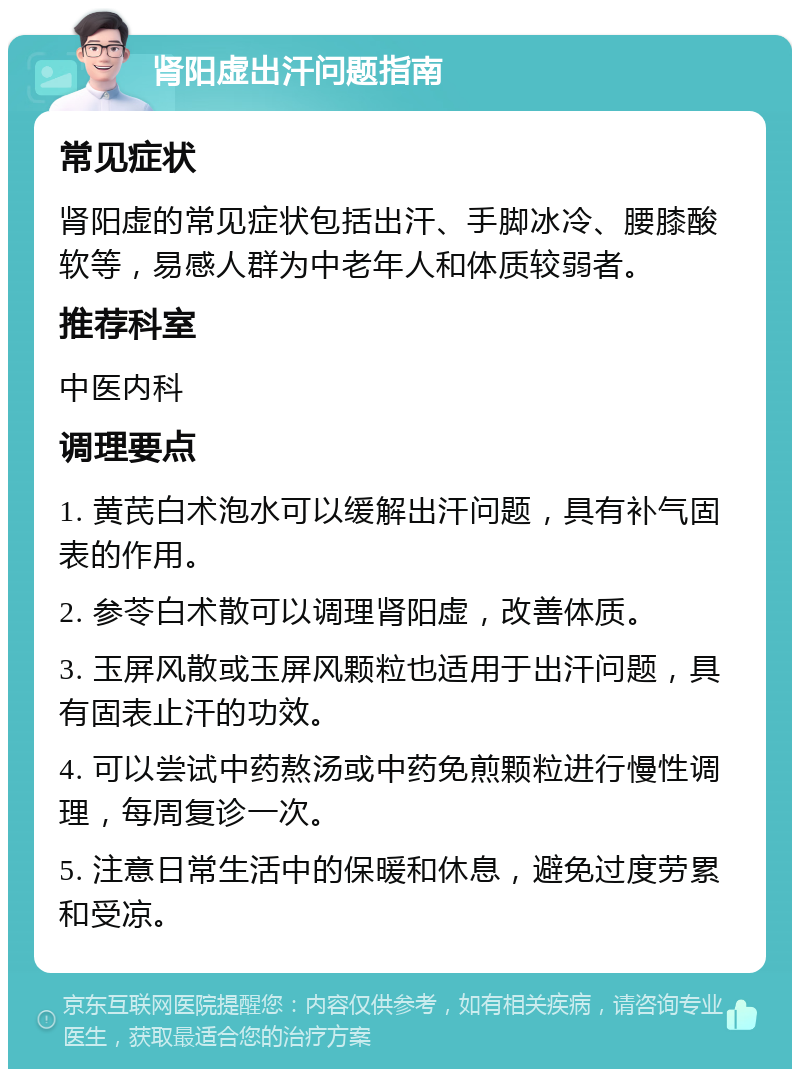 肾阳虚出汗问题指南 常见症状 肾阳虚的常见症状包括出汗、手脚冰冷、腰膝酸软等，易感人群为中老年人和体质较弱者。 推荐科室 中医内科 调理要点 1. 黄芪白术泡水可以缓解出汗问题，具有补气固表的作用。 2. 参苓白术散可以调理肾阳虚，改善体质。 3. 玉屏风散或玉屏风颗粒也适用于出汗问题，具有固表止汗的功效。 4. 可以尝试中药熬汤或中药免煎颗粒进行慢性调理，每周复诊一次。 5. 注意日常生活中的保暖和休息，避免过度劳累和受凉。