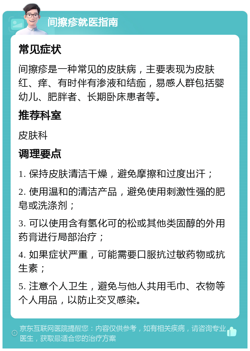 间擦疹就医指南 常见症状 间擦疹是一种常见的皮肤病，主要表现为皮肤红、痒、有时伴有渗液和结痂，易感人群包括婴幼儿、肥胖者、长期卧床患者等。 推荐科室 皮肤科 调理要点 1. 保持皮肤清洁干燥，避免摩擦和过度出汗； 2. 使用温和的清洁产品，避免使用刺激性强的肥皂或洗涤剂； 3. 可以使用含有氢化可的松或其他类固醇的外用药膏进行局部治疗； 4. 如果症状严重，可能需要口服抗过敏药物或抗生素； 5. 注意个人卫生，避免与他人共用毛巾、衣物等个人用品，以防止交叉感染。