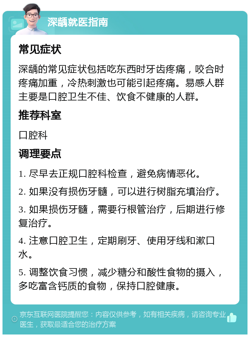 深龋就医指南 常见症状 深龋的常见症状包括吃东西时牙齿疼痛，咬合时疼痛加重，冷热刺激也可能引起疼痛。易感人群主要是口腔卫生不佳、饮食不健康的人群。 推荐科室 口腔科 调理要点 1. 尽早去正规口腔科检查，避免病情恶化。 2. 如果没有损伤牙髓，可以进行树脂充填治疗。 3. 如果损伤牙髓，需要行根管治疗，后期进行修复治疗。 4. 注意口腔卫生，定期刷牙、使用牙线和漱口水。 5. 调整饮食习惯，减少糖分和酸性食物的摄入，多吃富含钙质的食物，保持口腔健康。