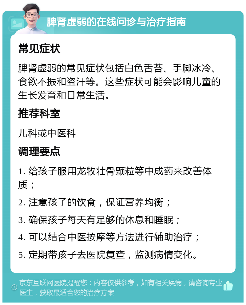 脾肾虚弱的在线问诊与治疗指南 常见症状 脾肾虚弱的常见症状包括白色舌苔、手脚冰冷、食欲不振和盗汗等。这些症状可能会影响儿童的生长发育和日常生活。 推荐科室 儿科或中医科 调理要点 1. 给孩子服用龙牧壮骨颗粒等中成药来改善体质； 2. 注意孩子的饮食，保证营养均衡； 3. 确保孩子每天有足够的休息和睡眠； 4. 可以结合中医按摩等方法进行辅助治疗； 5. 定期带孩子去医院复查，监测病情变化。