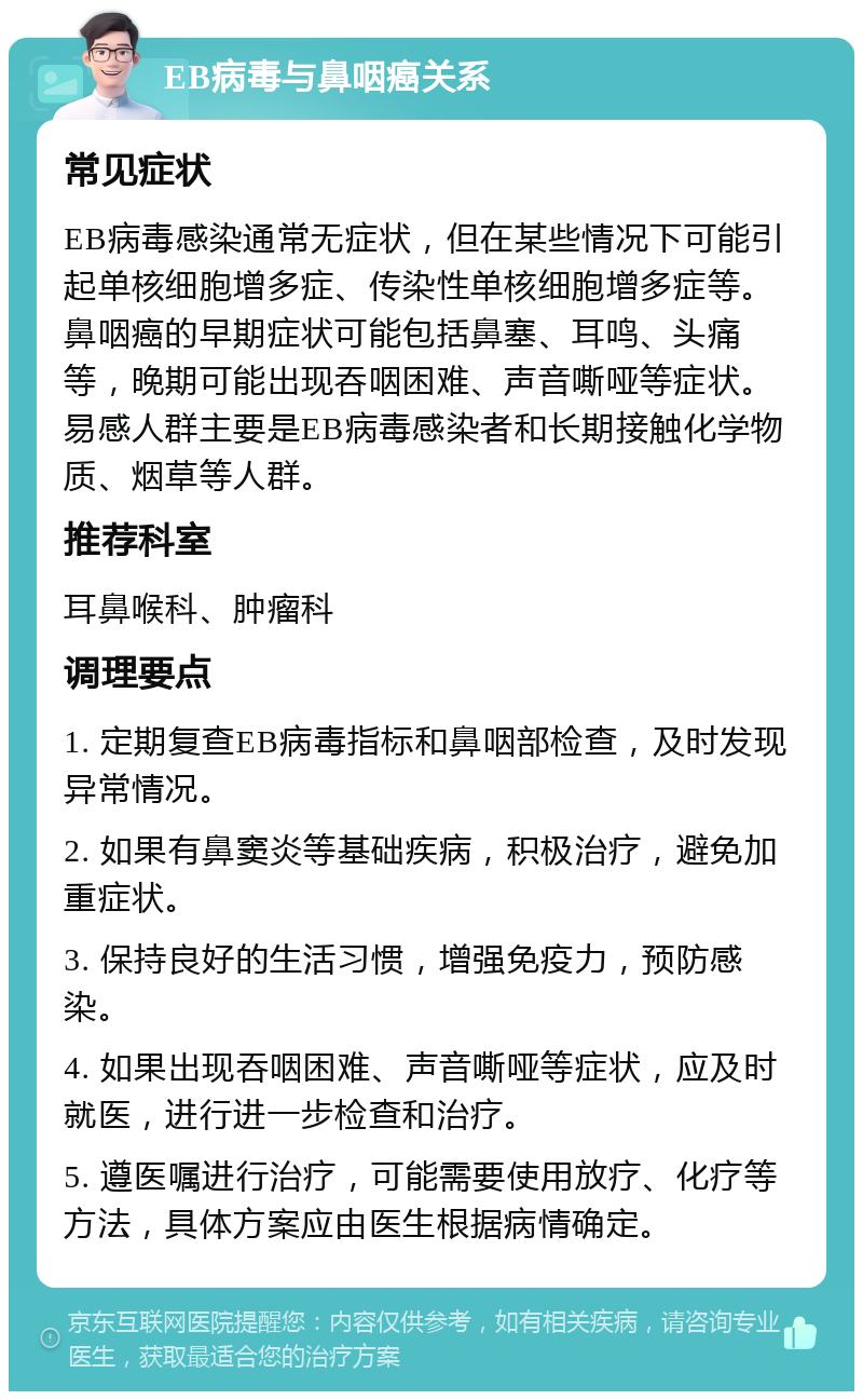 EB病毒与鼻咽癌关系 常见症状 EB病毒感染通常无症状，但在某些情况下可能引起单核细胞增多症、传染性单核细胞增多症等。鼻咽癌的早期症状可能包括鼻塞、耳鸣、头痛等，晚期可能出现吞咽困难、声音嘶哑等症状。易感人群主要是EB病毒感染者和长期接触化学物质、烟草等人群。 推荐科室 耳鼻喉科、肿瘤科 调理要点 1. 定期复查EB病毒指标和鼻咽部检查，及时发现异常情况。 2. 如果有鼻窦炎等基础疾病，积极治疗，避免加重症状。 3. 保持良好的生活习惯，增强免疫力，预防感染。 4. 如果出现吞咽困难、声音嘶哑等症状，应及时就医，进行进一步检查和治疗。 5. 遵医嘱进行治疗，可能需要使用放疗、化疗等方法，具体方案应由医生根据病情确定。