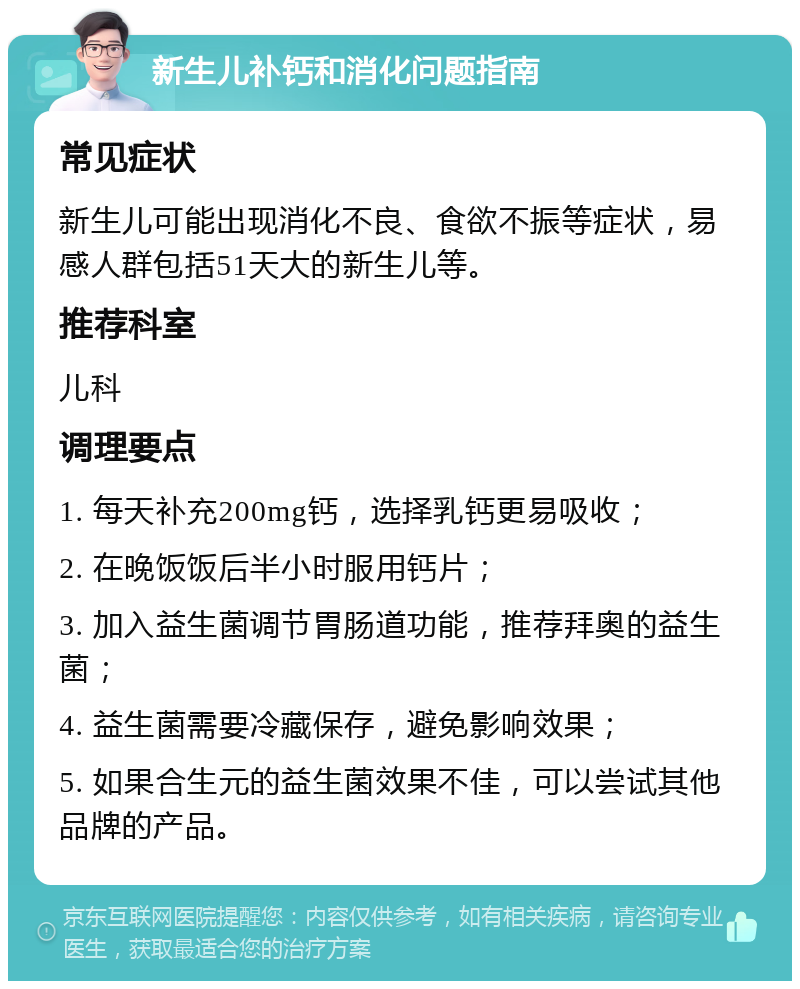 新生儿补钙和消化问题指南 常见症状 新生儿可能出现消化不良、食欲不振等症状，易感人群包括51天大的新生儿等。 推荐科室 儿科 调理要点 1. 每天补充200mg钙，选择乳钙更易吸收； 2. 在晚饭饭后半小时服用钙片； 3. 加入益生菌调节胃肠道功能，推荐拜奥的益生菌； 4. 益生菌需要冷藏保存，避免影响效果； 5. 如果合生元的益生菌效果不佳，可以尝试其他品牌的产品。