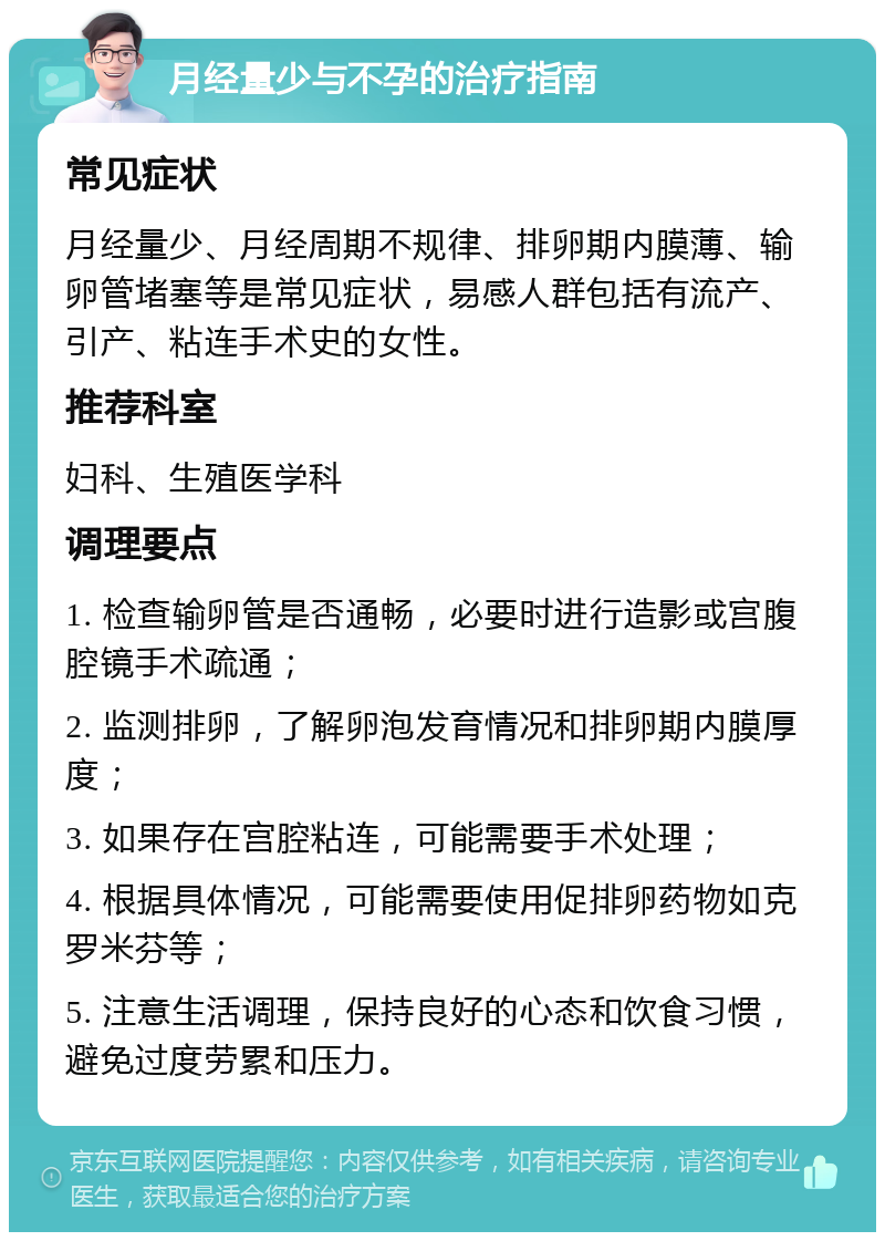 月经量少与不孕的治疗指南 常见症状 月经量少、月经周期不规律、排卵期内膜薄、输卵管堵塞等是常见症状，易感人群包括有流产、引产、粘连手术史的女性。 推荐科室 妇科、生殖医学科 调理要点 1. 检查输卵管是否通畅，必要时进行造影或宫腹腔镜手术疏通； 2. 监测排卵，了解卵泡发育情况和排卵期内膜厚度； 3. 如果存在宫腔粘连，可能需要手术处理； 4. 根据具体情况，可能需要使用促排卵药物如克罗米芬等； 5. 注意生活调理，保持良好的心态和饮食习惯，避免过度劳累和压力。