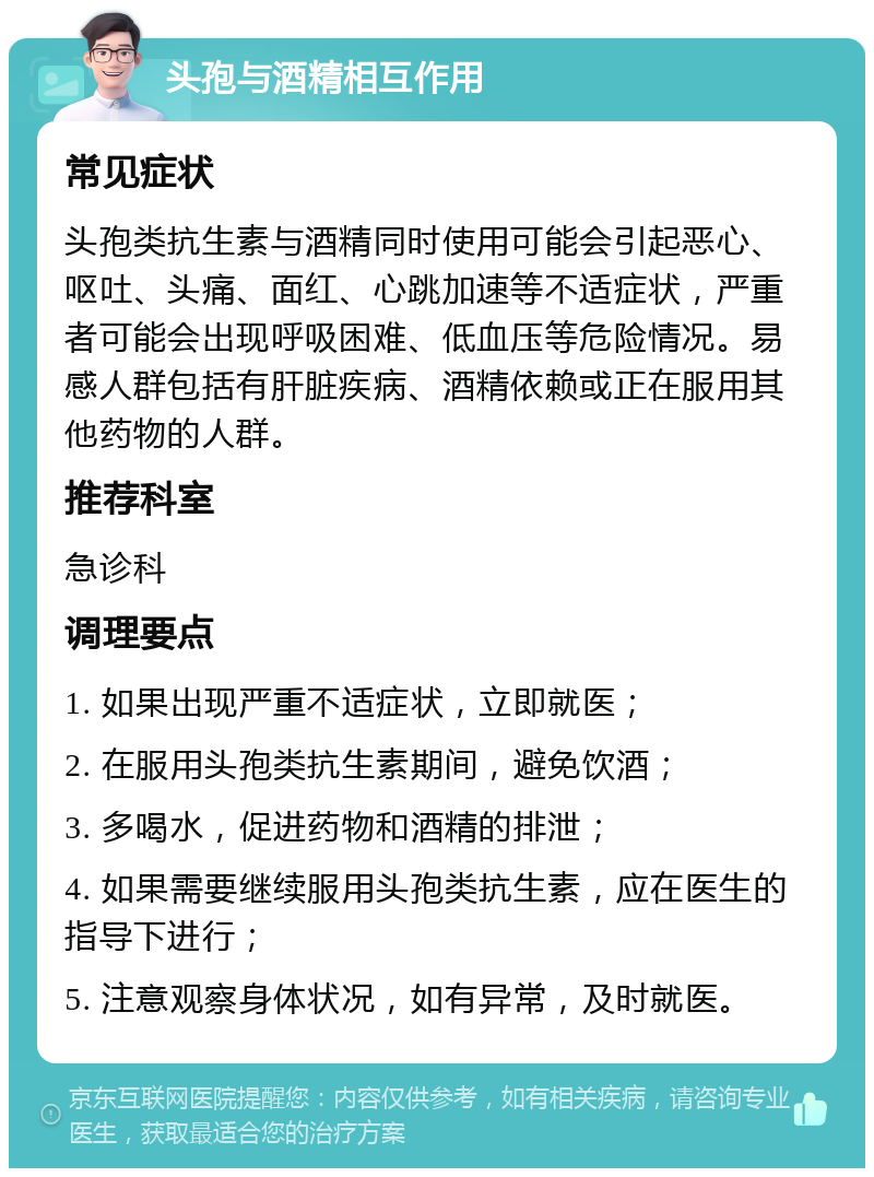 头孢与酒精相互作用 常见症状 头孢类抗生素与酒精同时使用可能会引起恶心、呕吐、头痛、面红、心跳加速等不适症状，严重者可能会出现呼吸困难、低血压等危险情况。易感人群包括有肝脏疾病、酒精依赖或正在服用其他药物的人群。 推荐科室 急诊科 调理要点 1. 如果出现严重不适症状，立即就医； 2. 在服用头孢类抗生素期间，避免饮酒； 3. 多喝水，促进药物和酒精的排泄； 4. 如果需要继续服用头孢类抗生素，应在医生的指导下进行； 5. 注意观察身体状况，如有异常，及时就医。