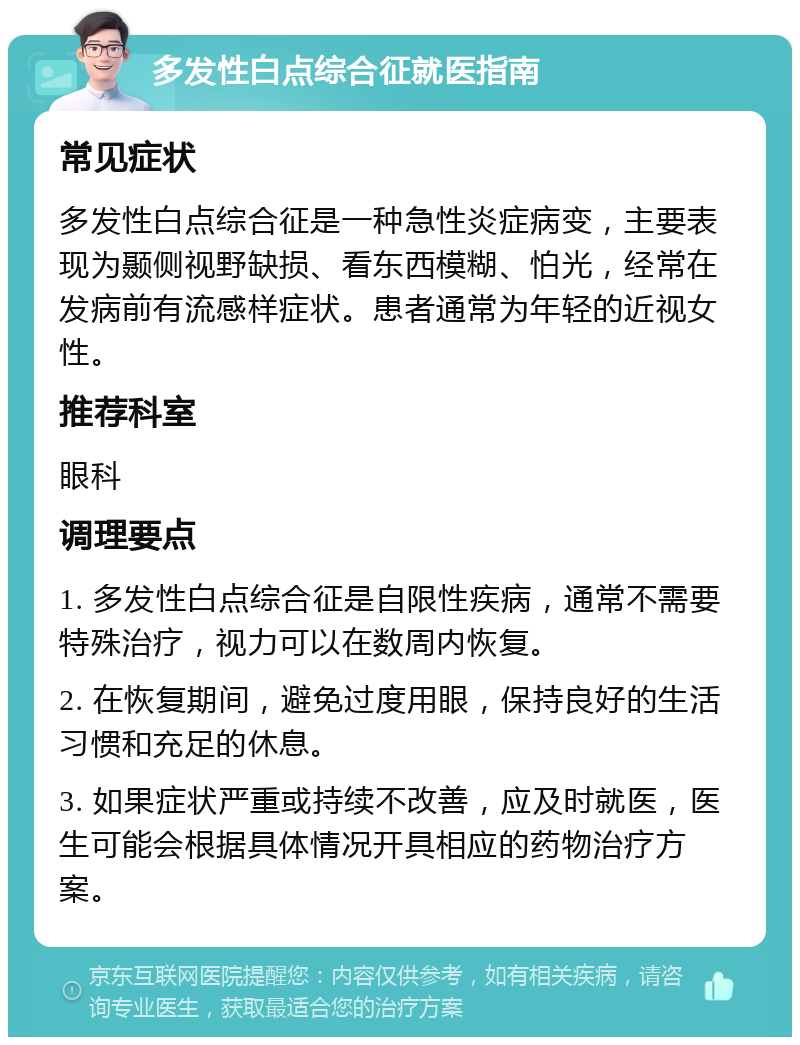 多发性白点综合征就医指南 常见症状 多发性白点综合征是一种急性炎症病变，主要表现为颞侧视野缺损、看东西模糊、怕光，经常在发病前有流感样症状。患者通常为年轻的近视女性。 推荐科室 眼科 调理要点 1. 多发性白点综合征是自限性疾病，通常不需要特殊治疗，视力可以在数周内恢复。 2. 在恢复期间，避免过度用眼，保持良好的生活习惯和充足的休息。 3. 如果症状严重或持续不改善，应及时就医，医生可能会根据具体情况开具相应的药物治疗方案。