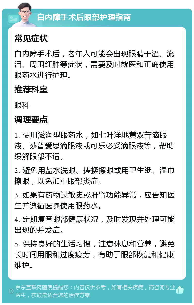 白内障手术后眼部护理指南 常见症状 白内障手术后，老年人可能会出现眼睛干涩、流泪、周围红肿等症状，需要及时就医和正确使用眼药水进行护理。 推荐科室 眼科 调理要点 1. 使用滋润型眼药水，如七叶洋地黄双苷滴眼液、莎普爱思滴眼液或可乐必妥滴眼液等，帮助缓解眼部不适。 2. 避免用盐水洗眼、搓揉擦眼或用卫生纸、湿巾擦眼，以免加重眼部炎症。 3. 如果有药物过敏史或肝肾功能异常，应告知医生并遵循医嘱使用眼药水。 4. 定期复查眼部健康状况，及时发现并处理可能出现的并发症。 5. 保持良好的生活习惯，注意休息和营养，避免长时间用眼和过度疲劳，有助于眼部恢复和健康维护。