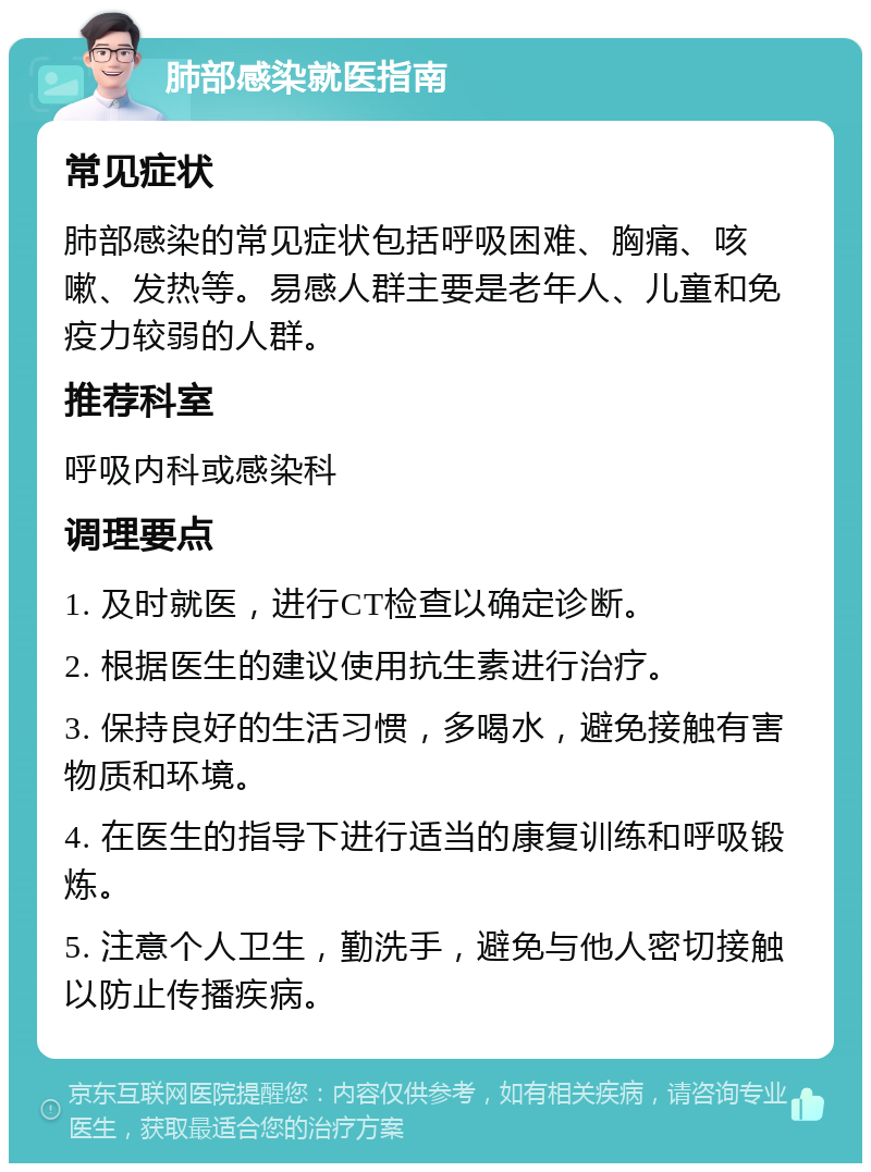 肺部感染就医指南 常见症状 肺部感染的常见症状包括呼吸困难、胸痛、咳嗽、发热等。易感人群主要是老年人、儿童和免疫力较弱的人群。 推荐科室 呼吸内科或感染科 调理要点 1. 及时就医，进行CT检查以确定诊断。 2. 根据医生的建议使用抗生素进行治疗。 3. 保持良好的生活习惯，多喝水，避免接触有害物质和环境。 4. 在医生的指导下进行适当的康复训练和呼吸锻炼。 5. 注意个人卫生，勤洗手，避免与他人密切接触以防止传播疾病。