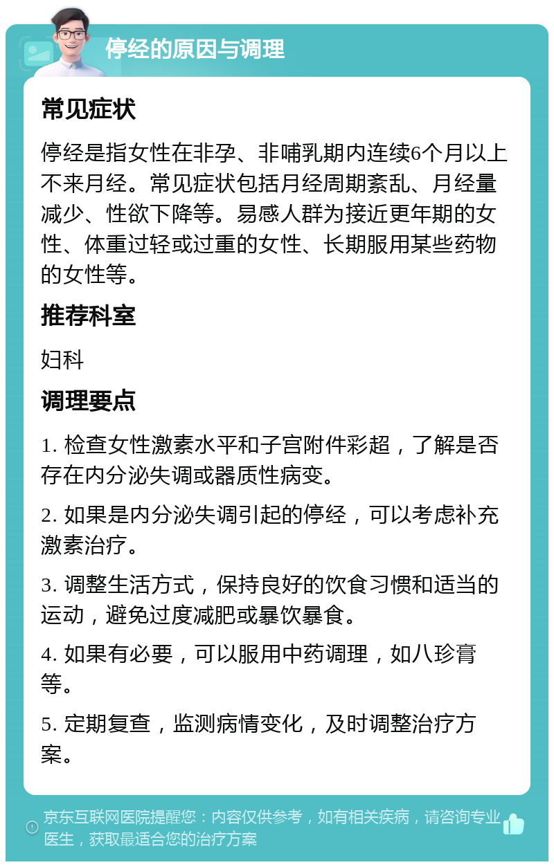 停经的原因与调理 常见症状 停经是指女性在非孕、非哺乳期内连续6个月以上不来月经。常见症状包括月经周期紊乱、月经量减少、性欲下降等。易感人群为接近更年期的女性、体重过轻或过重的女性、长期服用某些药物的女性等。 推荐科室 妇科 调理要点 1. 检查女性激素水平和子宫附件彩超，了解是否存在内分泌失调或器质性病变。 2. 如果是内分泌失调引起的停经，可以考虑补充激素治疗。 3. 调整生活方式，保持良好的饮食习惯和适当的运动，避免过度减肥或暴饮暴食。 4. 如果有必要，可以服用中药调理，如八珍膏等。 5. 定期复查，监测病情变化，及时调整治疗方案。