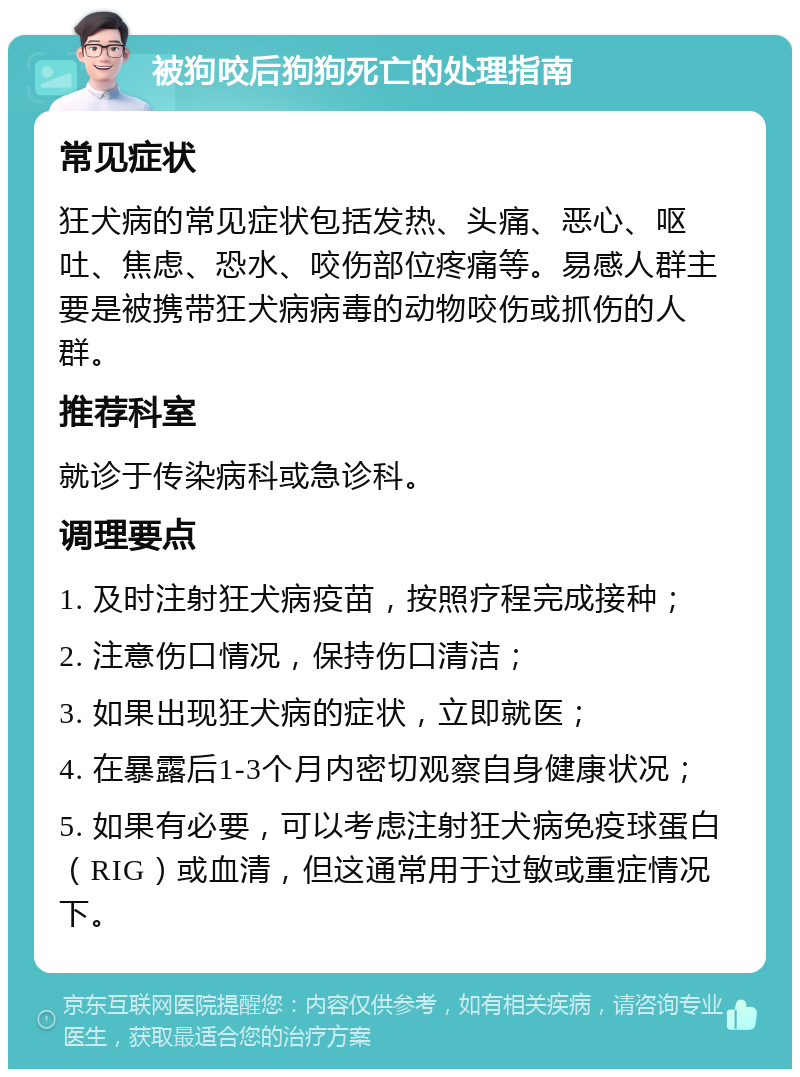 被狗咬后狗狗死亡的处理指南 常见症状 狂犬病的常见症状包括发热、头痛、恶心、呕吐、焦虑、恐水、咬伤部位疼痛等。易感人群主要是被携带狂犬病病毒的动物咬伤或抓伤的人群。 推荐科室 就诊于传染病科或急诊科。 调理要点 1. 及时注射狂犬病疫苗，按照疗程完成接种； 2. 注意伤口情况，保持伤口清洁； 3. 如果出现狂犬病的症状，立即就医； 4. 在暴露后1-3个月内密切观察自身健康状况； 5. 如果有必要，可以考虑注射狂犬病免疫球蛋白（RIG）或血清，但这通常用于过敏或重症情况下。