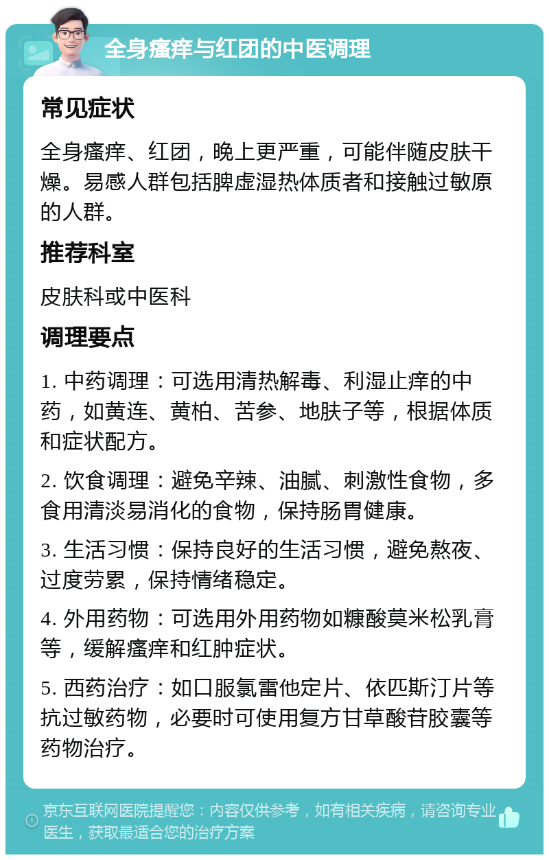 全身瘙痒与红团的中医调理 常见症状 全身瘙痒、红团，晚上更严重，可能伴随皮肤干燥。易感人群包括脾虚湿热体质者和接触过敏原的人群。 推荐科室 皮肤科或中医科 调理要点 1. 中药调理：可选用清热解毒、利湿止痒的中药，如黄连、黄柏、苦参、地肤子等，根据体质和症状配方。 2. 饮食调理：避免辛辣、油腻、刺激性食物，多食用清淡易消化的食物，保持肠胃健康。 3. 生活习惯：保持良好的生活习惯，避免熬夜、过度劳累，保持情绪稳定。 4. 外用药物：可选用外用药物如糠酸莫米松乳膏等，缓解瘙痒和红肿症状。 5. 西药治疗：如口服氯雷他定片、依匹斯汀片等抗过敏药物，必要时可使用复方甘草酸苷胶囊等药物治疗。