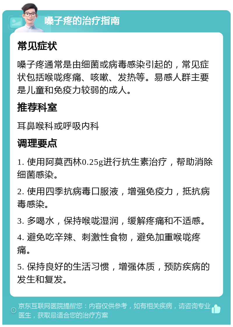 嗓子疼的治疗指南 常见症状 嗓子疼通常是由细菌或病毒感染引起的，常见症状包括喉咙疼痛、咳嗽、发热等。易感人群主要是儿童和免疫力较弱的成人。 推荐科室 耳鼻喉科或呼吸内科 调理要点 1. 使用阿莫西林0.25g进行抗生素治疗，帮助消除细菌感染。 2. 使用四季抗病毒口服液，增强免疫力，抵抗病毒感染。 3. 多喝水，保持喉咙湿润，缓解疼痛和不适感。 4. 避免吃辛辣、刺激性食物，避免加重喉咙疼痛。 5. 保持良好的生活习惯，增强体质，预防疾病的发生和复发。