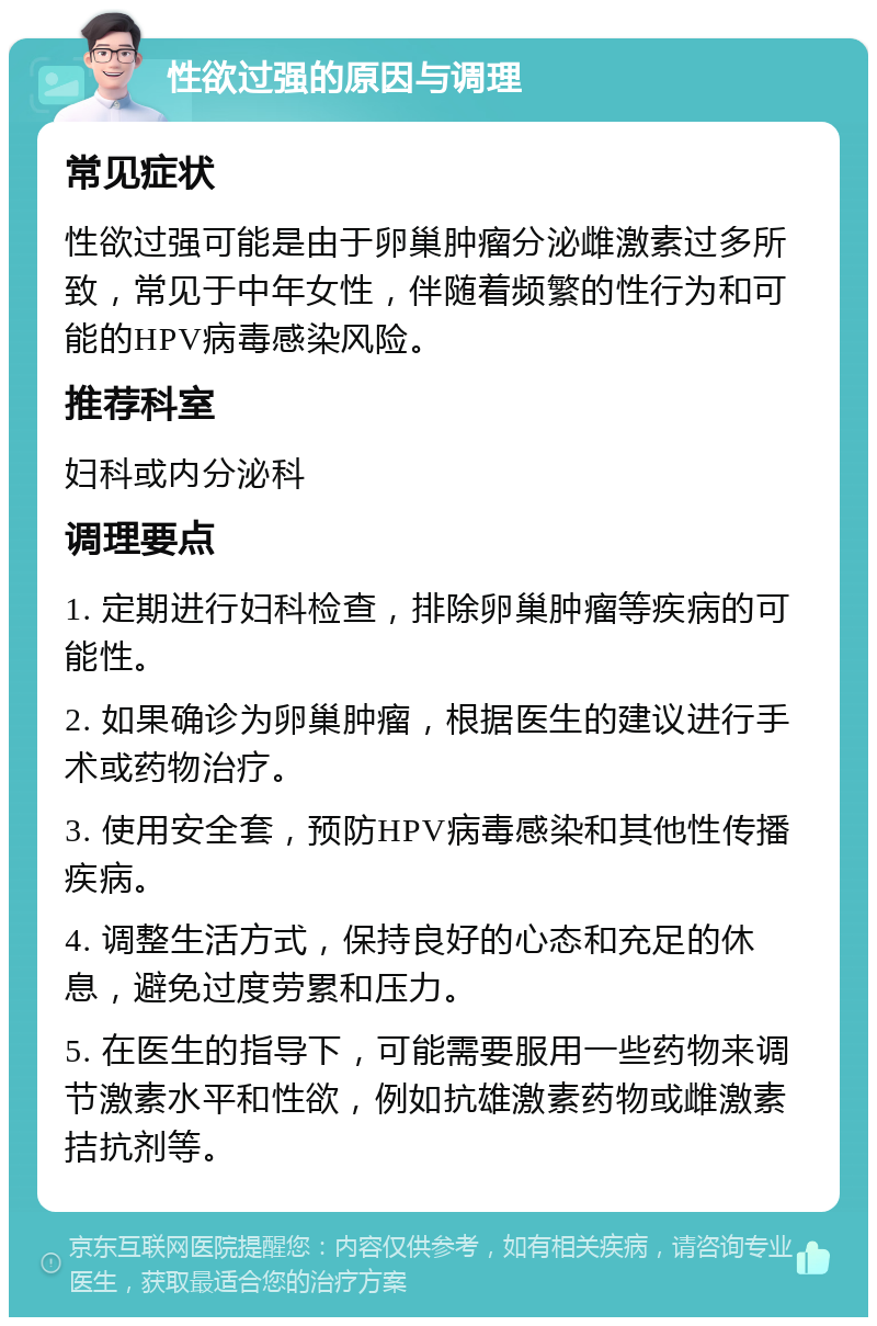 性欲过强的原因与调理 常见症状 性欲过强可能是由于卵巢肿瘤分泌雌激素过多所致，常见于中年女性，伴随着频繁的性行为和可能的HPV病毒感染风险。 推荐科室 妇科或内分泌科 调理要点 1. 定期进行妇科检查，排除卵巢肿瘤等疾病的可能性。 2. 如果确诊为卵巢肿瘤，根据医生的建议进行手术或药物治疗。 3. 使用安全套，预防HPV病毒感染和其他性传播疾病。 4. 调整生活方式，保持良好的心态和充足的休息，避免过度劳累和压力。 5. 在医生的指导下，可能需要服用一些药物来调节激素水平和性欲，例如抗雄激素药物或雌激素拮抗剂等。